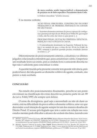 315
de mera conduta, sendo imprescindível a demonstração
de prejuízo ou de dolo específico. Precedentes desta Corte.
4. Ordem concedida.23
(Grifos nossos).
E na mesma vertente:
AÇÃO PENAL ORIGINÁRIA. CONSTRUÇÃO DO FORO
TRABALHISTA DE PRIMEIRA INSTÂNCIA DA CIDADE
DE SÃO PAULO.
1. Ausentes elementos mínimos de prova capazes de configu-
rar a presença do tipo do art. 89 da Lei nº 8.666/93, que requer
o dolo, não há como dar início à ação penal. [...]
PROCESSO PENAL. LICITAÇÃO. DISPENSA. DENÚNCIA.
REJEIÇÃO. FALTA DE JUSTA CAUSA.
1. O entendimento dominante no Superior Tribunal de Jus-
tiça é no sentido de que o crime do art. 89 da Lei 8.666, de
1993, somente é punível quando produz resultado danoso
ao erário. [...].24
Diferentemente do posicionamento anterior, a doutrina e os últimos
julgados colacionados entendem que, para caracterizar o dolo, é imperioso
um resultado lesivo ao erário, pois a conduta livre e consciente descrita no
tipo não é suficiente para concretizar o crime.
A questão trazida pela presente corrente tem grande relevância, pois
poderá haver dúvida quanto ao elemento volitivo do agente, contudo, não
parece a mais acertada.
Conclusão
No estudo dos posicionamentos dissonantes, percebe-se um ponto
em comum na classificação do crime descrito na primeira parte do art. 89
da Lei n. 8.666/1993: ele sempre será doloso.
O cerne da divergência, qual seja a necessidade ou não de dano ao
erário, está na dificuldade da prova sobre o elemento volitivo, uma vez que
desvendar a real intenção do agente sempre foi um dos maiores desafios do
Direito Penal. O acesso privilegiado que tem o autor em relação aos seus
estados mentais pode dificultar o alcance da verdade dos fatos, fazendo com
23	 BRASIL. Superior Tribunal de Justiça. HC 164.172/MA. Relator Ministro Sebastião Reis Junior. Sexta Turma.
Brasília, DF. Julgado em 12.04.2012. Publicado em 21/5/2012. Disponível em: <https://ww2.stj.jus.br/
revistaeletronica/ita.asp?registro=201000381756&dt_publicacao=21/05/2012>. Acesso em: 30 jul. 2012.
24	 BRASIL. Superior Tribunal de Justiça. Apn. 214/SP. Relator Ministro Luiz Fux. Brasília, DF. Julgado em
7/5/2008. Publicado em: 1º/7/2008. Disponível em: <http://www.stj.jus.br/SCON/servlet/BuscaAcord
aos?action=mostrar&num_registro=200200396456&dt_publicacao=1º/7/2008> Acesso em: 27 jul. 2012.
 