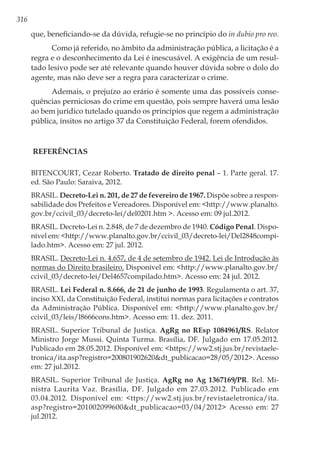 316
que, beneficiando-se da dúvida, refugie-se no princípio do in dubio pro reo.
Como já referido, no âmbito da administração pública, a licitação é a
regra e o desconhecimento da Lei é inescusável. A exigência de um resul-
tado lesivo pode ser até relevante quando houver dúvida sobre o dolo do
agente, mas não deve ser a regra para caracterizar o crime.
Ademais, o prejuízo ao erário é somente uma das possíveis conse-
quências perniciosas do crime em questão, pois sempre haverá uma lesão
ao bem jurídico tutelado quando os princípios que regem a administração
pública, ínsitos no artigo 37 da Constituição Federal, forem ofendidos.
Referências
BITENCOURT, Cezar Roberto. Tratado de direito penal – 1. Parte geral. 17.
ed. São Paulo: Saraiva, 2012.
BRASIL. Decreto-Lei n. 201, de 27 de fevereiro de 1967. Dispõe sobre a respon-
sabilidade dos Prefeitos e Vereadores. Disponível em: <http://www.planalto.
gov.br/ccivil_03/decreto-lei/del0201.htm >. Acesso em: 09 jul.2012.
BRASIL. Decreto-Lei n. 2.848, de 7 de dezembro de 1940. Código Penal. Dispo-
nível em: <http://www.planalto.gov.br/ccivil_03/decreto-lei/Del2848compi-
lado.htm>. Acesso em: 27 jul. 2012.
BRASIL. Decreto-Lei n. 4.657, de 4 de setembro de 1942. Lei de Introdução às
normas do Direito brasileiro. Disponível em: <http://www.planalto.gov.br/
ccivil_03/decreto-lei/Del4657compilado.htm>. Acesso em: 24 jul. 2012.
BRASIL. Lei Federal n. 8.666, de 21 de junho de 1993. Regulamenta o art. 37,
inciso XXI, da Constituição Federal, institui normas para licitações e contratos
da Administração Pública. Disponível em: <http://www.planalto.gov.br/
ccivil_03/leis/l8666cons.htm>. Acesso em: 11. dez. 2011.
BRASIL. Superior Tribunal de Justiça. AgRg no REsp 1084961/RS. Relator
Ministro Jorge Mussi. Quinta Turma. Brasília, DF. Julgado em 17.05.2012.
Publicado em 28.05.2012. Disponível em: <https://ww2.stj.jus.br/revistaele-
tronica/ita.asp?registro=200801902620&dt_publicacao=28/05/2012>. Acesso
em: 27 jul.2012.
BRASIL. Superior Tribunal de Justiça. AgRg no Ag 1367169/PR. Rel. Mi-
nistra Laurita Vaz. Brasília, DF. Julgado em 27.03.2012. Publicado em
03.04.2012. Disponível em: <ttps://ww2.stj.jus.br/revistaeletronica/ita.
asp?registro=201002099600&dt_publicacao=03/04/2012> Acesso em: 27
jul.2012.
 