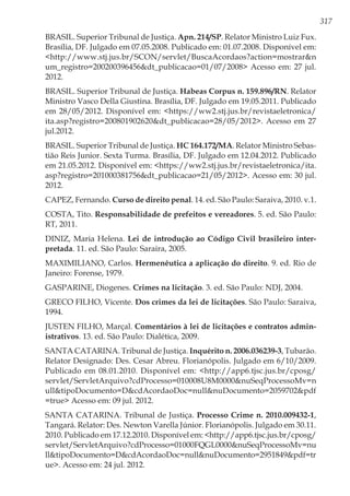 317
BRASIL. Superior Tribunal de Justiça. Apn. 214/SP. Relator Ministro Luiz Fux.
Brasília, DF. Julgado em 07.05.2008. Publicado em: 01.07.2008. Disponível em:
<http://www.stj.jus.br/SCON/servlet/BuscaAcordaos?action=mostrar&n
um_registro=200200396456&dt_publicacao=01/07/2008> Acesso em: 27 jul.
2012.
BRASIL. Superior Tribunal de Justiça. Habeas Corpus n. 159.896/RN. Relator
Ministro Vasco Della Giustina. Brasília, DF. Julgado em 19.05.2011. Publicado
em 28/05/2012. Disponível em: <https://ww2.stj.jus.br/revistaeletronica/
ita.asp?registro=200801902620&dt_publicacao=28/05/2012>. Acesso em 27
jul.2012.
BRASIL. Superior Tribunal de Justiça. HC 164.172/MA. Relator Ministro Sebas-
tião Reis Junior. Sexta Turma. Brasília, DF. Julgado em 12.04.2012. Publicado
em 21.05.2012. Disponível em: <https://ww2.stj.jus.br/revistaeletronica/ita.
asp?registro=201000381756&dt_publicacao=21/05/2012>. Acesso em: 30 jul.
2012.
CAPEZ, Fernando. Curso de direito penal. 14. ed. São Paulo: Saraiva, 2010. v.1.
COSTA, Tito. Responsabilidade de prefeitos e vereadores. 5. ed. São Paulo:
RT, 2011.
DINIZ, Maria Helena. Lei de introdução ao Código Civil brasileiro inter-
pretada. 11. ed. São Paulo: Saraira, 2005.
MAXIMILIANO, Carlos. Hermenêutica a aplicação do direito. 9. ed. Rio de
Janeiro: Forense, 1979.
GASPARINE, Diogenes. Crimes na licitação. 3. ed. São Paulo: NDJ, 2004.
GRECO FILHO, Vicente. Dos crimes da lei de licitações. São Paulo: Saraiva,
1994.
JUSTEN FILHO, Marçal. Comentários à lei de licitações e contratos admin-
istrativos. 13. ed. São Paulo: Dialética, 2009.
SANTA CATARINA. Tribunal de Justiça. Inquérito n. 2006.036239-3, Tubarão.
Relator Designado: Des. Cesar Abreu. Florianópolis. Julgado em 6/10/2009.
Publicado em 08.01.2010. Disponível em: <http://app6.tjsc.jus.br/cposg/
servlet/ServletArquivo?cdProcesso=010008U8M0000&nuSeqProcessoMv=n
ull&tipoDocumento=D&cdAcordaoDoc=null&nuDocumento=2059702&pdf
=true> Acesso em: 09 jul. 2012.
SANTA CATARINA. Tribunal de Justiça. Processo Crime n. 2010.009432-1,
Tangará. Relator: Des. Newton Varella Júnior. Florianópolis. Julgado em 30.11.
2010. Publicado em 17.12.2010. Disponível em: <http://app6.tjsc.jus.br/cposg/
servlet/ServletArquivo?cdProcesso=01000FQGL0000&nuSeqProcessoMv=nu
ll&tipoDocumento=D&cdAcordaoDoc=null&nuDocumento=2951849&pdf=tr
ue>. Acesso em: 24 jul. 2012.
 