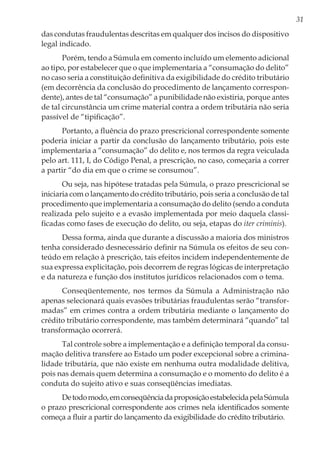 31
das condutas fraudulentas descritas em qualquer dos incisos do dispositivo
legal indicado.
Porém, tendo a Súmula em comento incluído um elemento adicional
ao tipo, por estabelecer que o que implementaria a “consumação do delito”
no caso seria a constituição definitiva da exigibilidade do crédito tributário
(em decorrência da conclusão do procedimento de lançamento correspon-
dente), antes de tal “consumação” a punibilidade não existiria, porque antes
de tal circunstância um crime material contra a ordem tributária não seria
passível de “tipificação”.
Portanto, a fluência do prazo prescricional correspondente somente
poderia iniciar a partir da conclusão do lançamento tributário, pois este
implementaria a “consumação” do delito e, nos termos da regra veiculada
pelo art. 111, I, do Código Penal, a prescrição, no caso, começaria a correr
a partir “do dia em que o crime se consumou”.
Ou seja, nas hipótese tratadas pela Súmula, o prazo prescricional se
iniciaria com o lançamento do crédito tributário, pois seria a conclusão de tal
procedimento que implementaria a consumação do delito (sendo a conduta
realizada pelo sujeito e a evasão implementada por meio daquela classi-
ficadas como fases de execução do delito, ou seja, etapas do iter criminis).
Dessa forma, ainda que durante a discussão a maioria dos ministros
tenha considerado desnecessário definir na Súmula os efeitos de seu con-
teúdo em relação à prescrição, tais efeitos incidem independentemente de
sua expressa explicitação, pois decorrem de regras lógicas de interpretação
e da natureza e função dos institutos jurídicos relacionados com o tema.
Conseqüentemente, nos termos da Súmula a Administração não
apenas selecionará quais evasões tributárias fraudulentas serão “transfor-
madas” em crimes contra a ordem tributária mediante o lançamento do
crédito tributário correspondente, mas também determinará “quando” tal
transformação ocorrerá.
Tal controle sobre a implementação e a definição temporal da consu-
mação delitiva transfere ao Estado um poder excepcional sobre a crimina-
lidade tributária, que não existe em nenhuma outra modalidade delitiva,
pois nas demais quem determina a consumação e o momento do delito é a
conduta do sujeito ativo e suas conseqüências imediatas.
Detodomodo,emconseqüênciadaproposiçãoestabelecidapelaSúmula
o prazo prescricional correspondente aos crimes nela identificados somente
começa a fluir a partir do lançamento da exigibilidade do crédito tributário.
 