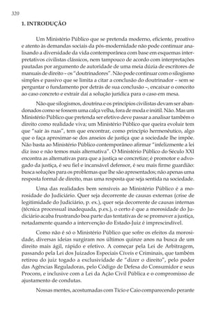 320
1. Introdução
Um Ministério Público que se pretenda moderno, eficiente, proativo
e atento às demandas sociais da pós-modernidade não pode continuar ana-
lisando a diversidade da vida contemporânea com base em esquemas inter-
pretativos civilistas clássicos, nem tampouco de acordo com interpretações
pautadas por argumento de autoridade de uma meia dúzia de escritores de
manuaisdedireito–os“doutrinadores”.Nãopodecontinuarcomosilogismo
simples e passivo que se limita a citar a conclusão do doutrinador – sem se
perguntar o fundamento por detrás de sua conclusão –, encaixar o conceito
ao caso concreto e extrair daí a solução jurídica para o caso em mesa.
Não que silogismos, doutrina e os princípios civilistas devam ser aban-
donados como se fossem uma calça velha, fora de moda e inútil. Não. Mas um
Ministério Público que pretenda ser efetivo deve passar a analisar também o
direito como realidade viva; um Ministério Público que queira evoluir tem
que “sair às ruas”, tem que encontrar, como princípio hermenêutico, algo
que o faça aproximar-se dos anseios de justiça que a sociedade lhe impõe.
Não basta ao Ministério Público contemporâneo afirmar “infelizmente a lei
diz isso e não temos mais alternativa”. O Ministério Público do Século XXI
encontra as alternativas para que a justiça se concretize; é promotor e advo-
gado da justiça, é seu fiel e incansável defensor, é seu mais firme guardião:
busca soluções para os problemas que lhe são apresentados; não apenas uma
resposta formal de direito, mas uma resposta que seja sentida na sociedade.
Uma das realidades bem sensíveis ao Ministério Público é a mo-
rosidade do Judiciário. Quer seja decorrente de causas externas (crise de
legitimidade do Judiciário, p. ex.), quer seja decorrente de causas internas
(técnica processual inadequada, p.ex.), o certo é que a morosidade do Ju-
diciário acaba frustrando boa parte das tentativas de se promover a justiça,
notadamente quando a intervenção do Estado-Juiz é imprescindível.
Como não é só o Ministério Público que sofre os efeitos da morosi-
dade, diversas ideias surgiram nos últimos quinze anos na busca de um
direito mais ágil, rápido e efetivo. A começar pela Lei de Arbitragem,
passando pela Lei dos Juizados Especiais Cíveis e Criminais, que também
retirou do juiz togado a exclusividade de “dizer o direito”, pelo poder
das Agências Reguladoras, pelo Código de Defesa do Consumidor e seus
Procons, e inclusive com a Lei da Ação Civil Pública e o compromisso de
ajustamento de condutas.
Nossas mentes, acostumadas com Tício e Caio comparecendo perante
 