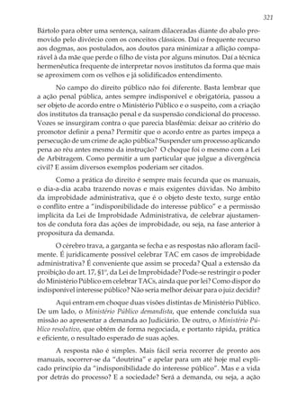 321
Bártolo para obter uma sentença, saíram dilaceradas diante do abalo pro-
movido pelo divórcio com os conceitos clássicos. Daí o frequente recurso
aos dogmas, aos postulados, aos doutos para minimizar a aflição compa-
rável à da mãe que perde o filho de vista por alguns minutos. Daí a técnica
hermenêutica frequente de interpretar novos institutos da forma que mais
se aproximem com os velhos e já solidificados entendimento.
No campo do direito público não foi diferente. Basta lembrar que
a ação penal pública, antes sempre indisponível e obrigatória, passou a
ser objeto de acordo entre o Ministério Público e o suspeito, com a criação
dos institutos da transação penal e da suspensão condicional do processo.
Vozes se insurgiram contra o que parecia blasfêmia: deixar ao critério do
promotor definir a pena? Permitir que o acordo entre as partes impeça a
persecução de um crime de ação pública? Suspender um processo aplicando
pena ao réu antes mesmo da instrução? O choque foi o mesmo com a Lei
de Arbitragem. Como permitir a um particular que julgue a divergência
civil? E assim diversos exemplos poderiam ser citados.
Como a prática do direito é sempre mais fecunda que os manuais,
o dia-a-dia acaba trazendo novas e mais exigentes dúvidas. No âmbito
da improbidade administrativa, que é o objeto deste texto, surge então
o conflito entre a “indisponibilidade do interesse público” e a permissão
implícita da Lei de Improbidade Administrativa, de celebrar ajustamen-
tos de conduta fora das ações de improbidade, ou seja, na fase anterior à
propositura da demanda.
O cérebro trava, a garganta se fecha e as respostas não afloram facil-
mente. É juridicamente possível celebrar TAC em casos de improbidade
administrativa? É conveniente que assim se proceda? Qual a extensão da
proibição do art. 17, §1º, da Lei de Improbidade? Pode-se restringir o poder
do Ministério Público em celebrar TACs, ainda que por lei? Como dispor do
indisponível interesse público? Não seria melhor deixar para o juiz decidir?
Aqui entram em choque duas visões distintas de Ministério Público.
De um lado, o Ministério Público demandista, que entende concluída sua
missão ao apresentar a demanda ao Judiciário. De outro, o Ministério Pú-
blico resolutivo, que obtém de forma negociada, e portanto rápida, prática
e eficiente, o resultado esperado de suas ações.
A resposta não é simples. Mais fácil seria recorrer de pronto aos
manuais, socorrer-se da “doutrina” e apelar para um até hoje mal expli-
cado princípio da “indisponibilidade do interesse público”. Mas e a vida
por detrás do processo? E a sociedade? Será a demanda, ou seja, a ação
 