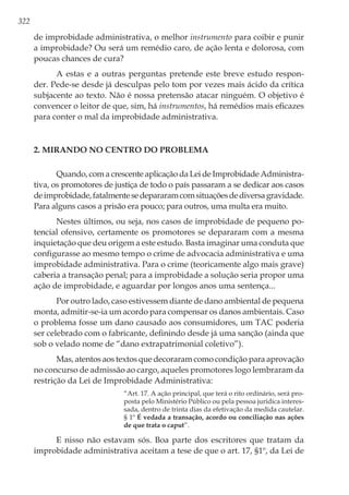 322
de improbidade administrativa, o melhor instrumento para coibir e punir
a improbidade? Ou será um remédio caro, de ação lenta e dolorosa, com
poucas chances de cura?
A estas e a outras perguntas pretende este breve estudo respon-
der. Pede-se desde já desculpas pelo tom por vezes mais ácido da crítica
subjacente ao texto. Não é nossa pretensão atacar ninguém. O objetivo é
convencer o leitor de que, sim, há instrumentos, há remédios mais eficazes
para conter o mal da improbidade administrativa.
2. Mirando no centro do problema
Quando, com a crescente aplicação da Lei de Improbidade Administra-
tiva, os promotores de justiça de todo o país passaram a se dedicar aos casos
deimprobidade,fatalmentesedepararamcomsituaçõesdediversagravidade.
Para alguns casos a prisão era pouco; para outros, uma multa era muito.
Nestes últimos, ou seja, nos casos de improbidade de pequeno po-
tencial ofensivo, certamente os promotores se depararam com a mesma
inquietação que deu origem a este estudo. Basta imaginar uma conduta que
configurasse ao mesmo tempo o crime de advocacia administrativa e uma
improbidade administrativa. Para o crime (teoricamente algo mais grave)
caberia a transação penal; para a improbidade a solução seria propor uma
ação de improbidade, e aguardar por longos anos uma sentença...
Por outro lado, caso estivessem diante de dano ambiental de pequena
monta, admitir-se-ia um acordo para compensar os danos ambientais. Caso
o problema fosse um dano causado aos consumidores, um TAC poderia
ser celebrado com o fabricante, definindo desde já uma sanção (ainda que
sob o velado nome de “dano extrapatrimonial coletivo”).
Mas, atentos aos textos que decoraram como condição para aprovação
no concurso de admissão ao cargo, aqueles promotores logo lembraram da
restrição da Lei de Improbidade Administrativa:
“Art. 17. A ação principal, que terá o rito ordinário, será pro-
posta pelo Ministério Público ou pela pessoa jurídica interes-
sada, dentro de trinta dias da efetivação da medida cautelar.
§ 1º É vedada a transação, acordo ou conciliação nas ações
de que trata o caput”.
E nisso não estavam sós. Boa parte dos escritores que tratam da
improbidade administrativa aceitam a tese de que o art. 17, §1º, da Lei de
 