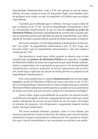 323
Improbidade Administrativa, veda o TAC não apenas na ação de impro-
bidade, tal como consta no texto do dispositivo legal, mas também antes
de qualquer ação existir, ou seja, no inquérito civil público que investigue
improbidade.
A postura que se defende aqui é contrária. Advoga-se aqui a ideia de
que a vedação do art. 17, §1º, da Lei de Improbidade Administrativa, deve
ser interpretada restritivamente, já que se trata de restrição ao poder do
Ministério Público, limitando a possibilidade de acordo entre as partes ape-
nas no momento processual específico da ação de improbidade, quer dizer,
depois de recebida a petição inicial, quando já esteja instaurada a instância.
Em nosso entender, a Lei de Improbidade Administrativa veda acor-
dos “nas ações” de improbidade administrativa (art. 17, §1º). Logo, não
havendo ainda “ação de improbidade administrativa”, não está vedada a
celebração de TAC.
Esta premissa é ainda mais válida quando se observa que se está
tratando aqui de poderes do Ministério Público; em específico, do poder
do Ministério Público de tomar dos responsáveis por improbidade adminis-
trativa o compromisso de se ajustarem ao que prevê a Lei de Improbidade
Administrativa, inclusive aceitando, se houver aquiescência dos envolvi-
dos, desde logo a aplicação da sanção de multa prevista na própria Lei de
Improbidade Administrativa.
Ora, como ampliar para o campo extraprocessual uma restrição pro-
cessual ao poder do Ministério Público tal como a prevista no art. 17, §1º,
da Lei de Improbidade Administrativa? Como compreender que o próprio
Ministério Público interprete restritivamente os poderes de seus promotores
de justiça em ponto que nem mesmo a própria lei claramente restringiu?
Como, enfim, negar a possibilidade de as partes, de comum acordo,
assistidas por advogado, aceitarem o pagamento de uma multa que, numa
análise antecipada das provas, da gravidade do ato, do custo e do tempo
de duração do processo, não ultrapassará o pagamento daquela mesma
multa caso haja condenação?
Em nosso modesto entender, pautado, como se verá adiante, por
diversas experiências vividas no decorrer dos últimos oito anos de atuação
ministerial, é sempre recomendável a celebração de TAC quando se vislum-
brar que o ato de improbidade vá ser sancionado no máximo com multa.
 