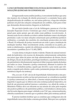324
3.Umcurtíssimohistóricodaevoluçãododireito–das
soluções judiciais às consensuais
Já ingressando numa análise jurídica, é conveniente lembrar que uma
das nuances da evolução do direito processual é a constante busca pela
desjudicialização de conflitos, ou, em outras palavras, a fuga das soluções
judiciais em prol das soluções extrajudiciais de conflitos, tudo para evitar
que demandas desnecessárias cheguem ao Judiciário.
De um início tímido com a Lei de Arbitragem, passou-se à Lei dos
Juizados Especiais Cíveis e Criminais que criou o instituto da transação
penal para ações penais que até então eram públicas incondicionadas. A
mesma razão levou o direito a evoluir e adotar institutos como o da delação
premiada e cada vez mais soluções consensuais para problemas jurídicos
ordinários, a exemplo dos mutirões de conciliação promovidos em todo
o Brasil. Os tribunais de justiça incentivam em todo o país a instalação da
mediação familiar. Mais recentemente ainda, concedeu-se às partes, pe-
rante os tabelionatos, o poder de celebrarem acordos relativos a divórcios,
inventários e partilhas (Lei nº 11.441/2007).
A razão desta evolução é muito evidente. Diante da natural morosi-
dade do Judiciário e do excesso de demandas rotineiramente submetidas
aos juízes (que além de juízes são hoje administradores de fóruns, fiscais
de abrigos, fiscais de presídios, psicólogos familiares, caçadores eletrônicos
de patrimônio) é absolutamente impossível obter resposta rápida da Justiça
em todos os casos. Somente a justiça consensual, afirmam os teóricos do
Direito, é a verdadeira justiça, aquela que devolve a paz social, que esti-
mula o respeito pelo direito e pelo outro, justamente porque não encontra
resistência depois da sentença.
Ora, se o art. 17, §1º, da Lei de Improbidade Administrativa não pro-
íbe expressamente acordos na fase pré-processual, se a tendência mundial
é a justiça consensual, se, além disso, a mesma sanção proposta na fase de
inquérito é aquela que se obterá com uma sentença judicial impositiva, no
final de um processo judicial moroso e caríssimo, e se, afinal de contas, o
Ministério Público deve ser eficiente na sua missão de zelar pelo respeito
dos poderes públicos e do patrimônio público, e de fortalecer a democracia,
não há razão alguma para negar validade a um TAC que, consensualmente,
obtenha exatamente o mesmo que se poderia obter pela sentença judicial.
É preciso também lembrar que as condutas que configuram atos de
improbidade nunca têm todas a mesma gravidade. Bem por isso a própria
 
