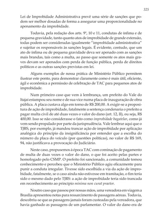 325
Lei de Improbidade Administrativa prevê uma série de sanções que po-
dem ser melhor dosadas de forma a assegurar uma proporcionalidade no
apenamento da improbidade.
Todavia, pela redação dos arts. 9º, 10 e 11, condutas de ínfima e de
pequena gravidade, tanto quanto atos de improbidade de grande extensão,
todas podem ser consideradas igualmente “improbidade administrativa”
e sujeitar os responsáveis às sanções legais. É evidente, contudo, que um
ato de ínfima ou de pequena gravidade deva ser apenado com as sanções
mais brandas, tais como a multa, ao passo que somente os atos mais gra-
ves devam ser apenados com perda de função pública, perda de direitos
políticos e as outras sanções previstas em lei.
Alguns exemplos de nossa prática de Ministério Público permitem
ilustrar este ponto, para demonstrar claramente como é mais útil, eficiente,
ágil e econômica a permissão de celebração de TAC para pequenos atos de
improbidade.
Num primeiro caso que vem à lembrança, um prefeito do Vale do
Itajaí estampou seu nome e de sua vice numa placa de inauguração de obra
pública. A placa custava algo em torno de R$ 200,00. A exigir-se a proposi-
tura de ação de improbidade, fatalmente a sentença condenaria o prefeito a
pagar multa civil de até duas vezes o valor do dano (art. 12, II), ou seja, R$
400,00. Isso se não considerasse o fato como improbidade bagatelar, como já
vem sendo propalado por parte da jurisprudência. Vale lembrar aqui que o
TJRS, por exemplo, já mandou trancar ação de improbidade por aplicação
analógica do princípio da insignificância por entender que a escolha do
número da placa do veículo (por questões políticas), no valor de R$ 169,
94, não justificava a provocação do Judiciário.
Neste caso, propusemos à época TAC com cominação de pagamento
de multa de duas vezes o valor do dano, o que foi aceito pelas partes e
homologado pelo CSMP. O prefeito foi sancionado, a comunidade tomou
conhecimento e percebeu que o Ministério Público agiu eficazmente para
punir a conduta irregular. Tivesse sido escolhida a via da ação de impro-
bidade, fatalmente, se o caso ainda não estivesse em tramitação, o fim teria
sido o mesmo dado pelo TJRS: a ação de improbidade teria sido trancada
em reconhecimento ao princípio minima non curat praetor.
Noutro caso que passou por nossas mãos, uma vereadora em viagem a
Brasília apresentou notas para ressarcimento de passagens aéreas. Todavia,
descobriu-se que as passagens jamais foram custeadas pela vereadora, que
havia ganhado as passagens de um parlamentar. O valor do dano era de
 