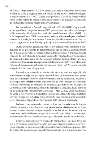326
R$ 739,24. Propusemos TAC e foi aceito para que a vereadora devolvesse
o valor do dano e pagasse mais R$ 739,24 de multa. O CSMP homologou
o arquivamento e o TAC. Tivesse sido proposta a ação de improbidade,
como tantas outras do período, ainda não teriam sido julgadas e a sensação
de impunidade estaria muito mais evidenciada.
Por outro lado, a Ação de Improbidade nº 015.05.000458-6 que, ainda
sem experiência, propusemos em 2005 para apenar servidor público que
utilizou veículo oficial para fins particulares só foi sentenciada em 2008, com
acórdãoproferidoem2011,eatualmente,maisdeseteanosdepois,aindaestá
em fase de liquidação de sentença. A sanção aplicada: ressarcimento dos da-
nos e... pagamento de multa, algo que hoje obteríamos facilmente num TAC!
Outro exemplo. Recentemente foi divulgada como vitoriosa a con-
denação do ex-presidente do Tribunal de Justiça de Santa Catarina à multa
de R$ 5.000,00 por atos de improbidade administrativa. A multa, aplicada
em ação de improbidade ainda não transitada em julgado, consumiu mais
de duas mil folhas, centenas de horas de trabalho do Ministério Público e
Judiciário, e levou nove anos para ser obtida por sentença! Teria o Ministério
Público obtido consensualmente este mesmo valor via TAC ainda durante
o inquérito? Certamente que sim!
Em todos os casos de sua esfera de atuação, seja na improbidade
administrativa, seja em qualquer direito difuso ou mesmo na área penal,
cabe ao Ministério Público, como representante da sociedade, escolher a
estratégia mais eficiente para sancioná-los, já que também o Ministério
Público, se submete ao princípio da eficiência, que está no art. 37, caput, da
Constituição da República, ao lado do princípio da legalidade. E, como se
vê do documento Planejamento Estratégico – MPSC, 2012-2022, na missão,
na visão e nos valores, o Ministério Público do Estado de Santa Catarina
carrega consigo a efetividade como elemento para construir uma instituição
forte, proativa e capaz de atender ao que dela espera a sociedade.
Pode-se dizer com toda certeza, enfim, que jamais atos de impro-
bidade de menor lesividade seriam sancionados efetivamente se fosse
necessário submetê-los sempre ao Judiciário. Por outro lado, em muitas
vezes a necessidade de contratação de advogado para defesa já seria sanção
muito exagerada em face da pequena gravidade do ato de improbidade.
Todavia, como inclusive é lema da campanha O que você tem a ver
com a corrupção, é nos pequenos atos que a corrupção se cria, se desenvol-
ve, se espalha. Se não são coibidos, punidos, sancionados, os grandes atos
de corrupção passam a ser considerados normais e até mesmo saudáveis.
 