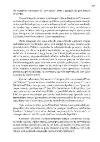 327
Os exemplos constantes da “cervejinha” para o guarda são por demais
evidentes.
Em contraponto, convém lembrar que o dia-a-dia de uma Promotoria
de Justiça logo revela que os agentes públicos, quando flagrados em situação
de improbidade de pequena e até média magnitude, acabam concordando
em receber logo a sanção prevista em lei. Aceitam o erro, reconhecem o
equívoco e inclusive pedem que prontamente possam expiar a pena desde
logo. Por que razão então submeter ainda estes atos ao julgamento pelo
Judiciário, com elevadíssimos custos operacionais?
Basta imaginar que uma ação de improbidade qualquer exigirá
ordinariamente notificação inicial por oficial de justiça, manifestação
pelo Ministério Público, despacho de admissibilidade pelo juiz, citação
novamente por oficial de justiça, contestação, impugnação à contestação,
audiência de instrução e julgamento, com intimação de testemunhas por
oficial de justiça, alegações finais do Ministério Público, alegações finais da
parte, sentença, recurso, contrarrazões de recurso, parecer do Ministério
Público em segundo grau, relatório, voto, acórdão, publicação... Tudo isso
se não houver recursos especiais ou embargos declaratórios. Imagine o
leitor, portanto, a abissal desproporção entre o custo operacional e a multa
pretendida pelo Ministério Público numa ação de improbidade com valor
da causa de baixo valor!!!
Ora, se o Ministério Público deve “zelar pelo efetivo respeito dos Pode-
res Públicos”, “promovendo as medidas necessárias a sua garantia”, e se o
Ministério Público deve promover o inquérito civil público para “proteção
do patrimônio público e social” (art. 129, Constituição da República), por
que razão excluir do Ministério Público a possibilidade de celebração de
TAC em que o responsável por ato de improbidade seja apenado com a
mesmíssima sanção que receberia eventualmente ao final de uma custosa,
cara, demorada e burocrática ação de improbidade administrativa?
Vale sempre lembrar que o Ministério Público é, em sentido lato, ór-
gão público. E a administração pública de qualquer dos Poderes da União,
Estados e Distrito Federal deve obedecer ao princípio da “eficiência”, tal
como previsto no art. 37, caput, da Constituição da República.
Como ser “eficiente” e ao mesmo tempo obrigar o promotor, em não
havendo vedação legal expressa, a optar pela custosa ação de improbidade
administrativa quando, pela via de um TAC, um acordo celebrado consen-
sualmente entre as partes, se pode alcançar o mesmo objetivo, com custo
ínfimo, com agilidade adequada e com grande eficiência?!
 