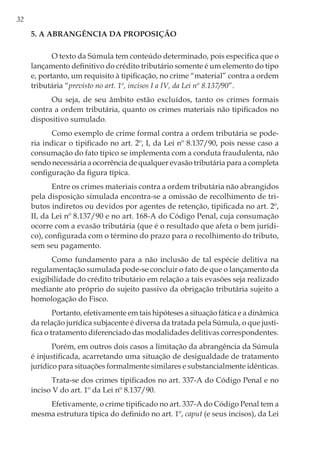 32
5. A abrangência da proposição
O texto da Súmula tem conteúdo determinado, pois especifica que o
lançamento definitivo do crédito tributário somente é um elemento do tipo
e, portanto, um requisito à tipificação, no crime “material” contra a ordem
tributária “previsto no art. 1º, incisos I a IV, da Lei nº 8.137/90”.
Ou seja, de seu âmbito estão excluídos, tanto os crimes formais
contra a ordem tributária, quanto os crimes materiais não tipificados no
dispositivo sumulado.
Como exemplo de crime formal contra a ordem tributária se pode-
ria indicar o tipificado no art. 2º, I, da Lei nº 8.137/90, pois nesse caso a
consumação do fato típico se implementa com a conduta fraudulenta, não
sendo necessária a ocorrência de qualquer evasão tributária para a completa
configuração da figura típica.
Entre os crimes materiais contra a ordem tributária não abrangidos
pela disposição simulada encontra-se a omissão de recolhimento de tri-
butos indiretos ou devidos por agentes de retenção, tipificada no art. 2º,
II, da Lei nº 8.137/90 e no art. 168-A do Código Penal, cuja consumação
ocorre com a evasão tributária (que é o resultado que afeta o bem jurídi-
co), configurada com o término do prazo para o recolhimento do tributo,
sem seu pagamento.
Como fundamento para a não inclusão de tal espécie delitiva na
regulamentação sumulada pode-se concluir o fato de que o lançamento da
exigibilidade do crédito tributário em relação a tais evasões seja realizado
mediante ato próprio do sujeito passivo da obrigação tributária sujeito a
homologação do Fisco.
Portanto, efetivamente em tais hipóteses a situação fática e a dinâmica
da relação jurídica subjacente é diversa da tratada pela Súmula, o que justi-
fica o tratamento diferenciado das modalidades delitivas correspondentes.
Porém, em outros dois casos a limitação da abrangência da Súmula
é injustificada, acarretando uma situação de desigualdade de tratamento
jurídico para situações formalmente similares e substancialmente idênticas.
Trata-se dos crimes tipificados no art. 337-A do Código Penal e no
inciso V do art. 1º da Lei nº 8.137/90.
Efetivamente, o crime tipificado no art. 337-A do Código Penal tem a
mesma estrutura típica do definido no art. 1º, caput (e seus incisos), da Lei
 
