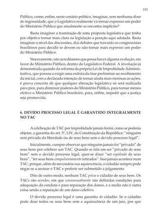 331
Público, como, enfim, neste cenário político, imaginar, sem nenhuma dose
de ingenuidade, que o Legislativo realmente vá tornar expresso um poder
do Ministério Público que atualmente se encontra implícito?
Basta imaginar a tramitação de uma proposta legislativa que tenha
por objetivo tornar mais clara na legislação a posição aqui adotada. Basta
imaginar o nível das discussões, dos debates que travarão os congressistas
brasileiros para decidir se devem ou não tornar mais expresso um poder
do Ministério Público.
Sinceramente, não acreditamos que possa haver alguma evolução, em
favor do Ministério Público, dentro do Legislativo Federal. A involução já
demonstrada quando da reforma da própria Lei de Improbidade Adminis-
trativa, que passou a exigir uma esdrúxula fase preliminar ao recebimento
da inicial, com a declarada intenção de tornar ainda mais morosas as ações,
é prova concreta de que qualquer alteração legislativa só será realizada
para pior, para diminuir poderes do Ministério Público, para tornar menos
efetivo o Ministério Público brasileiro, para, enfim, impedir que a justiça
seja promovida.
6. Devido processo legal é garantido integralmente
no TAC
A celebração de TAC por improbidade jamais ferirá, como se poderia
objetar, a garantia do art. 5º, LIV, da Constituição da República: “ninguém
será privado da liberdade ou de seus bens sem o devido processo legal”.
Inicialmente, cumpre observar que ninguém jamais foi “privado” de
seus bens por celebrar um TAC. Quando se fala em ser “privado de seus
bens” sem o devido processo legal, quer-se dizer “ser espoliado de seus
bens”, “ter seus bens compulsoriamente retirados”. Isso jamais acontece num
TAC, porque, além de necessária sua aquiescência, o cidadão sempre pode
negar-se a assinar o TAC e preferir ser submetido a julgamento.
Dito de outro modo, nenhum TAC priva o cidadão de seus bens. Os
TACs são acordos, em que consensualmente são definidas condições para
adequação da conduta e para reparação dos danos, e a multa não é outra
coisa senão a reparação de um dano coletivo.
O devido processo legal é uma garantia do cidadão. Se o cidadão
pode doar todos os seus bens sem a aquiescência de um juiz, por que
 