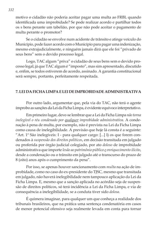 332
motivo o cidadão não poderia aceitar pagar uma multa ao FRBL quando
identificada uma improbidade? Se pode realizar acordo e partilhar todos
os s bens perante um tabelião, por que não pode aceitar o pagamento de
multa perante o promotor?
Se o cidadão se envolve num acidente de trânsito e atinge veículo do
Município, pode fazer acordo com o Município para pagar uma indenização,
mesmo extrajudicialmente, e ninguém jamais dirá que ele foi “privado de
seus bens” sem o devido processo legal.
Logo, TAC algum “priva” o cidadão de seus bens sem o devido pro-
cesso legal, já que TAC algum é “imposto”, mas sim apresentado, discutido
e, enfim, se todos estiverem de acordo, assinado. A garantia constitucional
será sempre, portanto, perfeitamente respeitada.
7. Lei da Ficha Limpa e Lei de Improbidade Administrativa
Por outro lado, argumentar que, pela via do TAC, não terá o agente
ímproboassançõesdaLeidaFichaLimpa,éevidenteequívocointerpretativo.
Em primeiro lugar, deve-se lembrar que a Lei da Ficha Limpa não torna
inelegível o réu condenado por qualquer improbidade administrativa. A conde-
nação à pena de multa, por exemplo, não é prevista na Lei da Ficha Limpa
como causa de inelegibilidade. A previsão que hoje lá consta é a seguinte:
“Art. 1º São inelegíveis: I - para qualquer cargo: [...] l) os que forem con-
denados à suspensão dos direitos políticos, em decisão transitada em julgado
ou proferida por órgão judicial colegiado, por ato doloso de improbidade
administrativa que importe lesão ao patrimônio público e enriquecimento ilícito,
desde a condenação ou o trânsito em julgado até o transcurso do prazo de
8 (oito) anos após o cumprimento da pena”.
Por isso, se apenas houver sancionamento com multa na ação de im-
probidade, como no caso do ex-presidente do TJSC, mesmo que transitada
em julgado, não haverá inelegibilidade nem tampouco aplicação da Lei da
Ficha Limpa. E, mesmo que a sanção aplicada no acórdão seja de suspen-
são de direitos políticos, só terá incidência a Lei da Ficha Limpa, e via de
consequência a inelegibilidade, se a conduta tiver sido dolosa.
É quimera imaginar, para qualquer um que conheça a realidade dos
tribunais brasileiros, que na prática uma sentença condenatória em casos
de menor potencial ofensivo seja realmente levada em conta para tornar
 