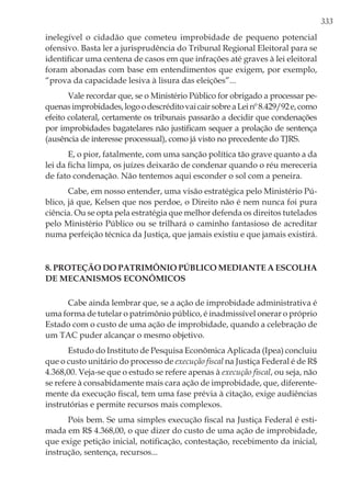 333
inelegível o cidadão que cometeu improbidade de pequeno potencial
ofensivo. Basta ler a jurisprudência do Tribunal Regional Eleitoral para se
identificar uma centena de casos em que infrações até graves à lei eleitoral
foram abonadas com base em entendimentos que exigem, por exemplo,
“prova da capacidade lesiva à lisura das eleições”...
Vale recordar que, se o Ministério Público for obrigado a processar pe-
quenasimprobidades,logoodescréditovaicairsobreaLeinº8.429/92e,como
efeito colateral, certamente os tribunais passarão a decidir que condenações
por improbidades bagatelares não justificam sequer a prolação de sentença
(ausência de interesse processual), como já visto no precedente do TJRS.
E, o pior, fatalmente, com uma sanção política tão grave quanto a da
lei da ficha limpa, os juízes deixarão de condenar quando o réu mereceria
de fato condenação. Não tentemos aqui esconder o sol com a peneira.
Cabe, em nosso entender, uma visão estratégica pelo Ministério Pú-
blico, já que, Kelsen que nos perdoe, o Direito não é nem nunca foi pura
ciência. Ou se opta pela estratégia que melhor defenda os direitos tutelados
pelo Ministério Público ou se trilhará o caminho fantasioso de acreditar
numa perfeição técnica da Justiça, que jamais existiu e que jamais existirá.
8. Proteção do patrimônio público mediante a escolha
de mecanismos econômicos
Cabe ainda lembrar que, se a ação de improbidade administrativa é
uma forma de tutelar o patrimônio público, é inadmissível onerar o próprio
Estado com o custo de uma ação de improbidade, quando a celebração de
um TAC puder alcançar o mesmo objetivo.
Estudo do Instituto de Pesquisa Econômica Aplicada (Ipea) concluiu
que o custo unitário do processo de execução fiscal na Justiça Federal é de R$
4.368,00. Veja-se que o estudo se refere apenas à execução fiscal, ou seja, não
se refere à consabidamente mais cara ação de improbidade, que, diferente-
mente da execução fiscal, tem uma fase prévia à citação, exige audiências
instrutórias e permite recursos mais complexos.
Pois bem. Se uma simples execução fiscal na Justiça Federal é esti-
mada em R$ 4.368,00, o que dizer do custo de uma ação de improbidade,
que exige petição inicial, notificação, contestação, recebimento da inicial,
instrução, sentença, recursos...
 