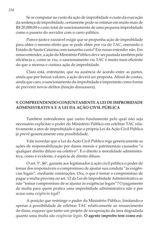334
Se se computar no custo da ação de improbidade o custo da execução
da sentença de improbidade, certamente pode-se estimar em muito mais de
R$ 20.000,00 o custo total de sancionamento de uma pequena improbidade
como o passeio do servidor com o carro público.
Parece justo e razoável exigir que se proponha ação de improbidade
para obter o mesmo efeito que se pode obter por via do TAC, onerando o
Estado de Santa Catarina com tamanho custo? Em nosso entender não. Em
nosso entender, a ação do Ministério Público deve ser pautada também pela
eficiência e, como se viu, o sancionamento via TAC é muito mais eficiente
do que a morosa e custosa ação de improbidade.
Claro está, entretanto, que na ausência de acordo entre as partes,
ainda que por baixos valores, a ação deverá ser proposta. Afinal de contas,
ainda que caro, o sancionamento da improbidade é importante como forma
de prevenir novos delitos (função dissuasora).
9. Compreendendo conjuntamente a Lei de Improbidade
Administrativa e a Lei da Ação Civil Pública
Também entendemos que outro fundamento pelo qual não seja
necessário explicitar o poder do Ministério Público em celebrar TAC rela-
tivamente a atos de improbidade é que a própria Lei da Ação Civil Pública
já prevê genericamente esta possibilidade.
Vale recordar que a Lei da Ação Civil Pública rege genericamente as
ações de responsabilização por danos morais e patrimoniais causados “a
qualquer direito difuso ou coletivo”. E o direito à moralidade administra-
tiva, como é evidente, é espécie de direito difuso.
O art. 5º, §6º, garante aos legitimados à ação civil pública o poder de
tomar dos responsáveis o compromisso de ajustar sua conduta “às exigên-
cias legais”, mediante cominações. Ora, o que é tomar o compromisso de
pagar a multa prevista no art. 12 da Lei de Improbidade Administrativa se
não “tomar compromisso de se ajustar às exigências legais”? O pagamento
de multa para quem pratica uma improbidade administrativa não é por
acaso uma exigência legal?
A posição que restringe o poder do Ministério Público, limitando-o
apenas à possibilidade de celebrar TAC relativamente ao ressarcimento
do dano, esquece que tanto um projeto de recuperação da área degradada
quanto uma multa são exigências legais. O agente ímprobo tem como exi-
 