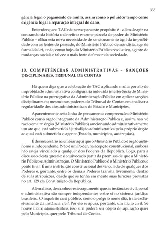 335
gência legal o pagamento de multa, assim como o poluidor tempo como
exigência legal a reparação integral do dano.
Entender que o TAC não serve para este propósito é – além de agir na
contramão da história e de retirar enorme parcela de poder do Ministério
Público – olhar esta nova necessidade de sancionamento ágil da improbi-
dade com as lentes do passado, do Ministério Público demandista, agente
formal da lei, e não, como hoje, do Ministério Público resolutivo, agente de
mudanças sociais e talvez o mais forte defensor da sociedade.
10. Competências administrativas – sanções
disciplinares, Tribunal de Contas
Há quem diga que a celebração de TAC aplicando multa por ato de
improbidade administrativa configuraria indevida interferência do Minis-
tério Público na prerrogativa da Administração Pública em aplicar sanções
disciplinares ou mesmo nos poderes do Tribunal de Contas em analisar a
regularidade dos atos administrativos de Estado e Municípios.
Aparentemente, esta linha de pensamento compreende o Ministério
Público como órgão integrante da Administração Pública e, assim, não vê
razão em um órgão (Ministério Público) sancionando administrativamente
um ato que está submetido à jurisdição administrativa pelo próprio órgão
ao qual está submetido o agente (Estado, municípios, autarquias).
É desnecessário relembrar aqui que o Ministério Público é órgão autô-
nomo e independente. Não é um Poder, na acepção constitucional, embora
não esteja vinculado a qualquer dos Poderes da República. Logo, para a
discussão desta questão é equivocado partir da premissa de que o Ministé-
rio Público é Administração. O Ministério Público é o Ministério Público, e
ponto final. É uma instituição constitucional desvinculada de qualquer dos
Poderes e, portanto, entre os demais Poderes transita livremente, dentro
de suas atribuições, desde que se tenha em mente suas funções previstas
no art. 129 da Constituição da República.
Além disso, desconhece este argumento que as instâncias civil, penal
e administrativa são sempre independentes entre si no sistema jurídico
brasileiro. O inquérito civil público, como o próprio nome diz, trata exclu-
sivamente da instância civil. Por ele se apura, portanto, um ilícito civil. Se
houve ilícito administrativo, isso sim poderá ser objeto de apuração quer
pelo Município, quer pelo Tribunal de Contas.
 