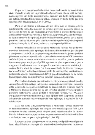 336
O que talvez cause confusão seja o nome dado a esta forma de ilícito
civil. Quando se fala em improbidade administrativa não se está mencio-
nando apenas um ilícito administrativo, mas sim um ilícito civil praticado
em detrimento da administração pública. E tanto é civil este ilícito que tem
sanções civis previstas na Lei nº 8.429/92.
Para se identificar a natureza de um ilícito não se observa o bem
juridicamente tutelado, mas sim as sanções previstas para este ilícito. A
subtração de bens de um município, por exemplo, é a um só tempo ilícito
administrativo (cabe advertência, demissão, suspensão, pela via do proces-
so administrativo disciplinar), ilícito civil (cabe multa, perda dos direitos
políticos, perda da função, pela via da ação de improbidade) e ilícito penal
(cabe reclusão, de 2 a 12 anos, pela via da ação penal pública).
Se fosse verdadeira a tese de que o Ministério Público não pode pro-
mover os atos necessários à punição de ilícitos administrativos, por usurpar
a competência do TCE ou do próprio órgão administrativo, jamais poderia
promover a ação de improbidade, já que caberia somente ao TCE e somente
ao Município processar administrativamente o servidor. Jamais poderia
igualmente propor ação penal pública por corrupção ou peculato, já que, a
vingar o entendimento, tais crimes, por ferirem interesse da administração,
seriam ilícitos administrativos. E, a levar a conclusão às últimas consequ-
ências, o Ministério Público estaria despido de suas funções institucionais,
justamente aquelas previstas no art. 129, já que, de uma forma ou de outra,
toda improbidade administrativa é também infração disciplinar.
Parece claro, todavia, que este não é o entendimento mais adequado.
As sanções administrativas – demissão, suspensão, advertência – estas sim
estão dentro da esfera de competência do órgão público e jamais poderá
o Ministério Público usurpá-las. Se um servidor utilizar o veículo público
para fins particulares, jamais poderá o Ministério Público, via TAC, ação
ou qualquer outro instrumento que seja, aplicar uma suspensão ou uma
advertência, sanções cuja competência para aplicação é exclusiva da Ad-
ministração.
Mas, por outro lado, sempre poderá o Ministério Público promover
os atos necessários à aplicação das sanções civis previstas para o fato. E, no
exemplo e no caso concreto, estas sanções estão previstas na Lei de Impro-
bidade Administrativa, que confere expressamente ao Ministério Público
a atribuição para propor a ação principal (Art. 17).
Logo, se os fatos comprovados no inquérito civil público configuram
lesão à legalidade, está sempre o Ministério Público legitimado a promover
 