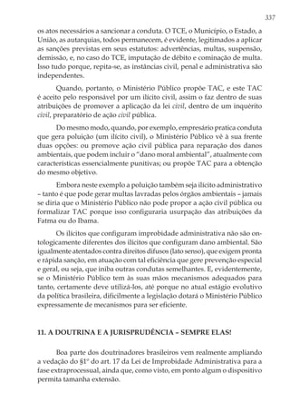 337
os atos necessários a sancionar a conduta. O TCE, o Município, o Estado, a
União, as autarquias, todos permanecem, é evidente, legitimados a aplicar
as sanções previstas em seus estatutos: advertências, multas, suspensão,
demissão, e, no caso do TCE, imputação de débito e cominação de multa.
Isso tudo porque, repita-se, as instâncias civil, penal e administrativa são
independentes.
Quando, portanto, o Ministério Público propõe TAC, e este TAC
é aceito pelo responsável por um ilícito civil, assim o faz dentro de suas
atribuições de promover a aplicação da lei civil, dentro de um inquérito
civil, preparatório de ação civil pública.
Do mesmo modo, quando, por exemplo, empresário pratica conduta
que gera poluição (um ilícito civil), o Ministério Público vê à sua frente
duas opções: ou promove ação civil pública para reparação dos danos
ambientais, que podem incluir o “dano moral ambiental”, atualmente com
características essencialmente punitivas; ou propõe TAC para a obtenção
do mesmo objetivo.
Embora neste exemplo a poluição também seja ilícito administrativo
– tanto é que pode gerar multas lavradas pelos órgãos ambientais – jamais
se diria que o Ministério Público não pode propor a ação civil pública ou
formalizar TAC porque isso configuraria usurpação das atribuições da
Fatma ou do Ibama.
Os ilícitos que configuram improbidade administrativa não são on-
tologicamente diferentes dos ilícitos que configuram dano ambiental. São
igualmente atentados contra direitos difusos (lato senso), que exigem pronta
e rápida sanção, em atuação com tal eficiência que gere prevenção especial
e geral, ou seja, que iniba outras condutas semelhantes. E, evidentemente,
se o Ministério Público tem às suas mãos mecanismos adequados para
tanto, certamente deve utilizá-los, até porque no atual estágio evolutivo
da política brasileira, dificilmente a legislação dotará o Ministério Público
expressamente de mecanismos para ser eficiente.
11. A doutrina e a jurisprudência – sempre elas!
Boa parte dos doutrinadores brasileiros vem realmente ampliando
a vedação do §1º do art. 17 da Lei de Improbidade Administrativa para a
fase extraprocessual, ainda que, como visto, em ponto algum o dispositivo
permita tamanha extensão.
 