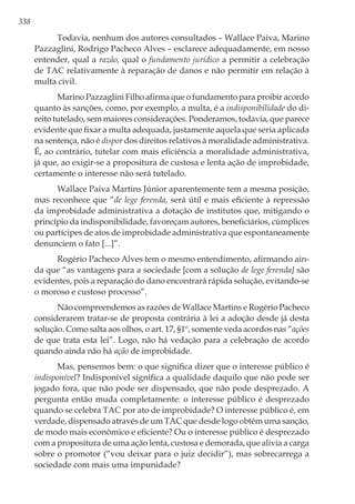 338
Todavia, nenhum dos autores consultados – Wallace Paiva, Marino
Pazzaglini, Rodrigo Pacheco Alves – esclarece adequadamente, em nosso
entender, qual a razão, qual o fundamento jurídico a permitir a celebração
de TAC relativamente à reparação de danos e não permitir em relação à
multa civil.
Marino Pazzaglini Filho afirma que o fundamento para proibir acordo
quanto às sanções, como, por exemplo, a multa, é a indisponibilidade do di-
reito tutelado, sem maiores considerações. Ponderamos, todavia, que parece
evidente que fixar a multa adequada, justamente aquela que seria aplicada
na sentença, não é dispor dos direitos relativos à moralidade administrativa.
É, ao contrário, tutelar com mais eficiência a moralidade administrativa,
já que, ao exigir-se a propositura de custosa e lenta ação de improbidade,
certamente o interesse não será tutelado.
Wallace Paiva Martins Júnior aparentemente tem a mesma posição,
mas reconhece que “de lege ferenda, será útil e mais eficiente à repressão
da improbidade administrativa a dotação de institutos que, mitigando o
princípio da indisponibilidade, favoreçam autores, beneficiários, cúmplices
ou partícipes de atos de improbidade administrativa que espontaneamente
denunciem o fato [...]”.
Rogério Pacheco Alves tem o mesmo entendimento, afirmando ain-
da que “as vantagens para a sociedade [com a solução de lege ferenda] são
evidentes, pois a reparação do dano encontrará rápida solução, evitando-se
o moroso e custoso processo”.
Não compreendemos as razões de Wallace Martins e Rogério Pacheco
considerarem tratar-se de proposta contrária à lei a adoção desde já desta
solução. Como salta aos olhos, o art. 17, §1º, somente veda acordos nas “ações
de que trata esta lei”. Logo, não há vedação para a celebração de acordo
quando ainda não há ação de improbidade.
Mas, pensemos bem: o que significa dizer que o interesse público é
indisponível? Indisponível significa a qualidade daquilo que não pode ser
jogado fora, que não pode ser dispensado, que não pode desprezado. A
pergunta então muda completamente: o interesse público é desprezado
quando se celebra TAC por ato de improbidade? O interesse público é, em
verdade, dispensado através de um TAC que desde logo obtém uma sanção,
de modo mais econômico e eficiente? Ou o interesse público é desprezado
com a propositura de uma ação lenta, custosa e demorada, que alivia a carga
sobre o promotor (“vou deixar para o juiz decidir”), mas sobrecarrega a
sociedade com mais uma impunidade?
 