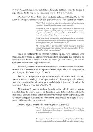 33
nº 8.137/90, distinguindo-se de tal modalidade delitiva somente devido à
especificidade do objeto, ou seja, à espécie do tributo evadido.
O art. 337-A do Código Penal (incluído pela Lei nº 9.983/00), dispõe
sobre a “sonegação de contribuição previdenciária” nos seguintes termos:
“Art. 337-A. Suprimir ou reduzir contribuição social previdenciária
e qualquer acessório, mediante as seguintes condutas:
I - omitir de folha de pagamento da empresa ou de documento de
informações previsto pela legislação previdenciária segurados em-
pregado, empresário, trabalhador avulso ou trabalhador autônomo
ou a este equiparado que lhe prestem serviços;
II - deixar de lançar mensalmente nos títulos próprios da contabilida-
de da empresa as quantias descontadas dos segurados ou as devidas
pelo empregador ou pelo tomador de serviços;
III - omitir, total ou parcialmente, receitas ou lucros auferidos,
remunerações pagas ou creditadas e demais fatos geradores de con-
tribuições sociais previdenciárias.”
Trata-se exatamente da mesma hipótese típica, configurando uma
modalidade especial de crime contra a ordem tributária que somente se
distingue do delito definido no art. 1º, caput (e seus incisos), da Lei nº
8.137/90, pelo tributo objeto da evasão.
Portanto, um tratamento diferenciado das hipóteses seria incompatí-
vel com a norma constitucional que estabelece a igualdade entre as pessoas
(art. 5º, caput, da Constituição Federal).
Porém, a desigualdade no tratamento de situações similares não
ocorre somente em relação à sonegação de contribuições previdenciárias,
pois a Súmula também não abrange a modalidade típica específica descrita
no inciso V do art. 1º da Lei nº 8.137/90.
Nesta situação a desigualdade é ainda mais evidente, porque sequer
a modalidade do tributo evadido é distinta, e a conduta é substancialmente
idêntica às demais formas definidas nos outros incisos do dispositivo, não
havendo qualquer fundamento teórico ou prático que justifique o trata-
mento diferenciado das hipóteses.
O texto legal é formulado com o seguinte conteúdo:
“Art. 1° Constitui crime contra a ordem tributária suprimir ou
reduzir tributo, ou contribuição social e qualquer acessório, mediante
as seguintes condutas:
...
V - negar ou deixar de fornecer, quando obrigatório, nota fiscal ou
documento equivalente, relativa a venda de mercadoria ou prestação
 