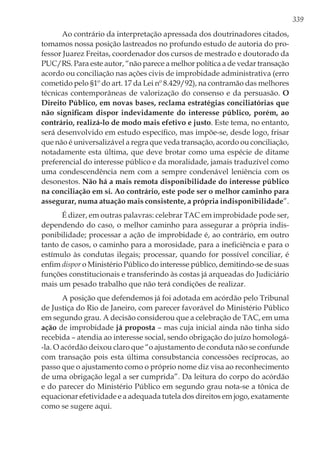 339
Ao contrário da interpretação apressada dos doutrinadores citados,
tomamos nossa posição lastreados no profundo estudo de autoria do pro-
fessor Juarez Freitas, coordenador dos cursos de mestrado e doutorado da
PUC/RS. Para este autor, “não parece a melhor política a de vedar transação
acordo ou conciliação nas ações civis de improbidade administrativa (erro
cometido pelo §1º do art. 17 da Lei nº 8.429/92), na contramão das melhores
técnicas contemporâneas de valorização do consenso e da persuasão. O
Direito Público, em novas bases, reclama estratégias conciliatórias que
não significam dispor indevidamente do interesse público, porém, ao
contrário, realizá-lo de modo mais efetivo e justo. Este tema, no entanto,
será desenvolvido em estudo específico, mas impõe-se, desde logo, frisar
que não é universalizável a regra que veda transação, acordo ou conciliação,
notadamente esta última, que deve brotar como uma espécie de ditame
preferencial do interesse público e da moralidade, jamais traduzível como
uma condescendência nem com a sempre condenável leniência com os
desonestos. Não há a mais remota disponibilidade do interesse público
na conciliação em si. Ao contrário, este pode ser o melhor caminho para
assegurar, numa atuação mais consistente, a própria indisponibilidade”.
É dizer, em outras palavras: celebrar TAC em improbidade pode ser,
dependendo do caso, o melhor caminho para assegurar a própria indis-
ponibilidade; processar a ação de improbidade é, ao contrário, em outro
tanto de casos, o caminho para a morosidade, para a ineficiência e para o
estímulo às condutas ilegais; processar, quando for possível conciliar, é
enfim dispor o Ministério Público do interesse público, demitindo-se de suas
funções constitucionais e transferindo às costas já arqueadas do Judiciário
mais um pesado trabalho que não terá condições de realizar.
A posição que defendemos já foi adotada em acórdão pelo Tribunal
de Justiça do Rio de Janeiro, com parecer favorável do Ministério Público
em segundo grau. A decisão considerou que a celebração de TAC, em uma
ação de improbidade já proposta – mas cuja inicial ainda não tinha sido
recebida – atendia ao interesse social, sendo obrigação do juízo homologá-
-la. O acórdão deixou claro que “o ajustamento de conduta não se confunde
com transação pois esta última consubstancia concessões recíprocas, ao
passo que o ajustamento como o próprio nome diz visa ao reconhecimento
de uma obrigação legal a ser cumprida”. Da leitura do corpo do acórdão
e do parecer do Ministério Público em segundo grau nota-se a tônica de
equacionar efetividade e a adequada tutela dos direitos em jogo, exatamente
como se sugere aqui.
 