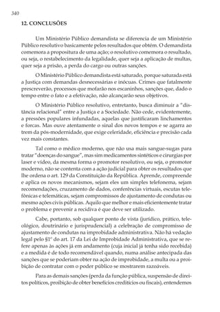 340
12. Conclusões
Um Ministério Público demandista se diferencia de um Ministério
Público resolutivo basicamente pelos resultados que obtém. O demandista
comemora a propositura de uma ação; o resolutivo comemora o resultado,
ou seja, o restabelecimento da legalidade, quer seja a aplicação de multas,
quer seja a prisão, a perda do cargo ou outras sanções.
O Ministério Público demandista está saturado, porque saturada está
a Justiça com demandas desnecessárias e inócuas. Crimes que fatalmente
prescreverão, processos que mofarão nos escaninhos, sanções que, dado o
tempo entre o fato e a efetivação, não alcançarão seus objetivos.
O Ministério Público resolutivo, entretanto, busca diminuir a “dis-
tância relacional” entre a Justiça e a Sociedade. Não cede, evidentemente,
a pressões populares infundadas, aquelas que justificaram linchamentos
e forcas. Mas ouve atentamente o sinal dos novos tempos e se agarra ao
trem da pós-modernidade, que exige celeridade, eficiência e precisão cada
vez mais constantes.
Tal como o médico moderno, que não usa mais sangue-sugas para
tratar “doenças do sangue”, mas sim medicamentos sintéticos e cirurgias por
laser e vídeo, da mesma forma o promotor resolutivo, ou seja, o promotor
moderno, não se contenta com a ação judicial para obter os resultados que
lhe ordena o art. 129 da Constituição da República. Aprende, compreende
e aplica os novos mecanismos, sejam eles um simples telefonema, sejam
recomendações, cruzamento de dados, conferências virtuais, escutas tele-
fônicas e telemáticas, sejam compromissos de ajustamento de condutas ou
mesmo ações civis públicas. Aquilo que melhor e mais eficientemente tratar
o problema e prevenir a recidiva é que deve ser utilizado.
Cabe, portanto, sob qualquer ponto de vista (jurídico, prático, tele-
ológico, doutrinário e jurisprudencial) a celebração de compromisso de
ajustamento de condutas na improbidade administrativa. Não há vedação
legal pelo §1º do art. 17 da Lei de Improbidade Administrativa, que se re-
fere apenas às ações já em andamento (cuja inicial já tenha sido recebida)
e a medida é de todo recomendável quando, numa análise antecipada das
sanções que se poderiam obter na ação de improbidade, a multa ou a proi-
bição de contratar com o poder público se mostrarem razoáveis.
Para as demais sanções (perda da função pública, suspensão de direi-
tos políticos, proibição de obter benefícios creditícios ou fiscais), entendemos
 