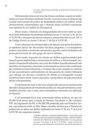 34
de serviço, efetivamente realizada, ou fornecê-la em desacordo com
a legislação.”
Efetivamente, trata-se de uma das formas mediante as quais se imple-
menta a evasão tributária mediante fraude, e inclusive provavelmente seja
o modo mais comum de prática da modalidade delitiva em análise, sendo
absolutamente surpreendente que a Súmula tenha excluído exatamente
esta hipótese de seu âmbito de abrangência.
Desse modo, a Súmula cria desigualdades relevantes entre os casos
de evasões tributárias fraudulentas definidas no art. 1º, incisos I a IV, da Lei
nº 8.137/90, e situações da mesma natureza, porém descritas no art. 337-A
do Código Penal e no inciso V do art. 1º da Lei nº 8.137/90.
Com a alteração da estrutura típica de apenas uma parte dos delitos,
as hipóteses típicas são dissociadas em duas categorias, e a conseqüência
prática é que tanto o momento consumativo quanto o início da fluência do
prazo prescricional de cada grupo de casos é distinta.
Desse modo, enquanto em relação aos delitos regulamentados pela
Súmula quem implementa a consumação do delito é a Administração, me-
diante o lançamento tributário, nos casos dos delitos injustificadamente não
incluídos na disposição sumulada a consumação ocorrerá com a realização
do resultado (evasão tributária), e eventual discussão surgida no contexto
de um procedimento administrativo de lançamento do crédito tributário
que coloque em dúvida a existência do tributo (e conseqüente evasão)
somente poderá afetar a justa causa para a propositura da ação penal pelo
delito correspondente.
Evidentemente trata-se de uma solução não apenas inconstitucional
(devido à desigualdade de tratamento jurídico de situações similares), como
também absurda, mas é mais uma conseqüência necessária da aplicação
da Súmula.
E tal conseqüência já está acarretando efeitos práticos, eis que em
04/05/10 (6 meses após a edição da Súmula Vinculante nº 24) o próprio
STF, no julgamento do HC nº 96.200/PR proferido pela sua Primeira Tur-
ma, cuja relatoria coube ao Min. Marco Aurélio, decidiu que a Súmula em
análise não se aplica aos delitos tipificados no inciso V do art. 1º da Lei nº
8.137/90, nos seguintes termos:
“CRIME CONTRA A ORDEM TRIBUTÁRIA - NEGATIVA EM
FORNECER DOCUMENTO OBRIGATÓRIO - PRESCINDIBI-
LIDADE DE PROCESSO ADMINISTRATIVO. O crime previsto
no inciso V do artigo 1º da Lei nº 8.137/90 – ‘negar ou deixar de
fornecer, quando obrigatório, nota fiscal ou documento equivalente,
 