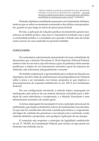 35
relativa a venda de mercadoria ou prestação de serviço, efetivamente
realizada, ou fornecê-la em desacordo com a legislação’ - prescinde
do processo administrativo-fiscal e a instauração deste não afasta a
possibilidade de imediata persecução criminal” (sublinhei).
Portanto, hipóteses semelhantes passaram a ter tratamentos distintos,
tanto no que se refere ao momento consumativo dos delitos corresponden-
tes, quanto no que tange ao início do prazo prescricional.
De fato, a aplicação de soluções jurídicas inconsistentes geram inco-
erências no âmbito prático, mas esse é o lamentável resultado com o qual
a comunidade jurídica e a sociedade arca quando o Estado atua do modo
como ocorreu no caso analisado no presente trabalho.
Conclusões
Os comentários anteriormente apresentados tiveram a finalidade de
demonstrar que a Súmula Vinculante nº 24 do Supremo Tribunal Federal,
embora trate de um tema cuja relevância e grau de polêmica efetivamente
justificasse a edição de um instrumento normativo geral da natureza do
utilizado, não solucionou adequadamente o assunto.
No âmbito conjuntural, a oportunidade para a edição da Súmula era
imprópria, devido à falta de uniformização da jurisprudência do Tribunal
sobre o tema a ser sumulado, nos termos propostos (o que implicou o
descumprimento do requisito estabelecido no art. 103-A da Constituição
Federal).
Em sua configuração estrutural, o método tópico empregado foi
inadequado, pois trata-se de um sistema decisório concebido para a defi-
nição de casos individuais e excepcionais, e a Súmula Vinculante é uma
determinação normativa de caráter geral.
A forma empregada foi incompatível com o princípio processual da
publicidade, que impõe ao Judiciário o dever de fundamentar suas decisões,
eis que não foi considerada relevante a justificação teórica e a argumenta-
ção lógica da validade das premissas e sua relação com a conclusão, sendo
somente definida a proposição, sem qualquer explicação de seu porquê.
O conteúdo não respeitou o princípio da legalidade estabelecido
no art. 5º, XXXIX, da Constituição Federal, pois incluiu no tipo penal um
elemento não definido em lei.
 