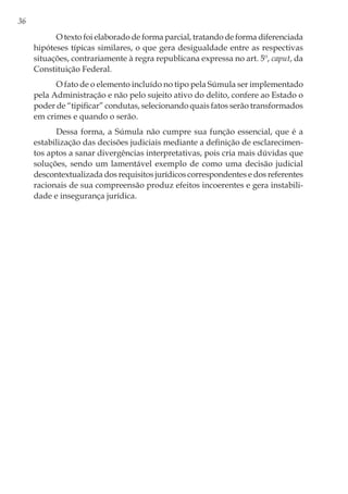 36
O texto foi elaborado de forma parcial, tratando de forma diferenciada
hipóteses típicas similares, o que gera desigualdade entre as respectivas
situações, contrariamente à regra republicana expressa no art. 5º, caput, da
Constituição Federal.
O fato de o elemento incluído no tipo pela Súmula ser implementado
pela Administração e não pelo sujeito ativo do delito, confere ao Estado o
poder de “tipificar” condutas, selecionando quais fatos serão transformados
em crimes e quando o serão.
Dessa forma, a Súmula não cumpre sua função essencial, que é a
estabilização das decisões judiciais mediante a definição de esclarecimen-
tos aptos a sanar divergências interpretativas, pois cria mais dúvidas que
soluções, sendo um lamentável exemplo de como uma decisão judicial
descontextualizada dos requisitos jurídicos correspondentes e dos referentes
racionais de sua compreensão produz efeitos incoerentes e gera instabili-
dade e insegurança jurídica.
 