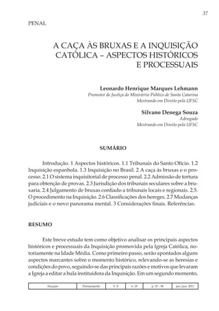 37
A CAÇA ÀS BRUXAS E A INQUISIÇÃO
CATÓLICA – ASPECTOS HISTÓRICOS
E PROCESSUAIS
Leonardo Henrique Marques Lehmann
Promotor de Justiça do Ministério Público de Santa Catarina
Mestrando em Direito pela UFSC
Silvano Denega Souza
Advogado
Mestrando em Direito pela UFSC
PENAL
SUMÁRIO
Introdução. 1 Aspectos históricos. 1.1 Tribunais do Santo Ofício. 1.2
Inquisição espanhola. 1.3 Inquisição no Brasil. 2 A caça às bruxas e o pro-
cesso. 2.1 O sistema inquisitorial de processo penal. 2.2 Admissão de tortura
para obtenção de provas. 2.3 Jurisdição dos tribunais seculares sobre a bru-
xaria. 2.4 Julgamento de bruxas confiado a tribunais locais e regionais. 2.5.
O procedimento na Inquisição. 2.6 Classificações dos hereges. 2.7 Mudanças
judiciais e o novo panorama mental. 3 Considerações finais. Referências.
Resumo
Este breve estudo tem como objetivo analisar os principais aspectos
históricos e processuais da Inquisição promovida pela Igreja Católica, no-
toriamente na Idade Média. Como primeiro passo, serão apontados alguns
aspectos marcantes sobre o momento histórico, relevando-se as heresias e
condições do povo, seguindo-se das principais razões e motivos que levaram
a Igreja a editar a bula instituidora da Inquisição. Em um segundo momento,
Atuação Florianópolis V. 8 n. 18 p. 37 - 58 jan./jun. 2011
 