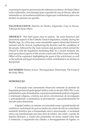38
os principais aspectos processuais dos tribunais seculares e do Santo Ofício
serão explanados, com destaque para a questão da caça às bruxas, além de
salientadas as circunstâncias judiciais e legais que contribuíram para o seu
declínio no período em questão.
Palavras-chave: História do Direito. Inquisição. Caça às bruxas.
Tribunal do Santo Ofício.
Abstract: This brief paper aims to analyze the main historical and
procedural aspects of the Catholic Church Inquisition, notably during the
Middle Age. As a first step, some remarkable aspects about that historical
moment will be viewed, emphasizing the heresies and the conditions of
the people, followed by the main reasons and grounds which carried the
Church to edit the Inquisition Instituting Bull. In a second moment, the
main procedural aspects of the secular courts and of the Court of the Holy
Office will be explained, highlighting the quest of the witch-hunt, as well
as the judicial and legal circumstances which contributed to its decline in
that period.
Key-words: History of Law. The Inquisition. Witch-hunt. The Court of
the Holy Office.
Introdução
A concepção mais comumente observada referente ao período da
Inquisição promovida pela Igreja Católica, entre os séculos XIII e XIV, é a da
perturbadora ação da instituição, a qual presumidamente preferia a fogueira
à orientação religiosa, a tortura aos meios convencionais de investigação
e, principalmente, a intolerância ao pensamento – que posteriormente foi
atacado pelos iluministas.
A Igreja Católica, no entanto, era concebida como o grande bastião de
confiança e sustentação dos povos medievais, muito devido ao conturbado
momento histórico que a humanidade estava atravessando. A sociedade
estava em transformação por uma série de fatores, tais como: a queda do
Império Romano, a criação dos primórdios da forma estatal como hoje
é conhecida, o surgimento das cidades, o desengajamento de legiões, os
 
