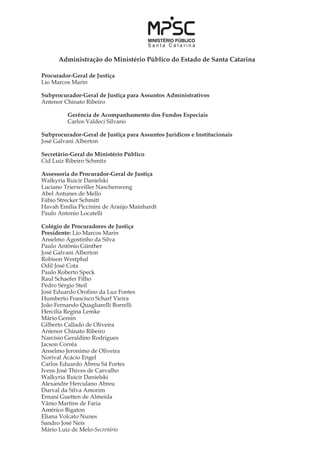 Administração do Ministério Público do Estado de Santa Catarina
Procurador-Geral de Justiça
Lio Marcos Marin
Subprocurador-Geral de Justiça para Assuntos Administrativos
Antenor Chinato Ribeiro
	
	 Gerência de Acompanhamento dos Fundos Especiais
	 Carlos Valdeci Silvano
Subprocurador-Geral de Justiça para Assuntos Jurídicos e Institucionais
José Galvani Alberton
Secretário-Geral do Ministério Público
Cid Luiz Ribeiro Schmitz
Assessoria do Procurador-Geral de Justiça
Walkyria Ruicir Danielski	
Luciano Trierweiller Naschenweng
Abel Antunes de Mello
Fábio Strecker Schmitt	
Havah Emília Piccinini de Araújo Mainhardt
Paulo Antonio Locatelli
Colégio de Procuradores de Justiça
Presidente: Lio Marcos Marin
Anselmo Agostinho da Silva
Paulo Antônio Günther
José Galvani Alberton
Robison Westphal
Odil José Cota
Paulo Roberto Speck
Raul Schaefer Filho
Pedro Sérgio Steil
José Eduardo Orofino da Luz Fontes
Humberto Francisco Scharf Vieira
João Fernando Quagliarelli Borrelli
Hercília Regina Lemke
Mário Gemin
Gilberto Callado de Oliveira
Antenor Chinato Ribeiro
Narcísio Geraldino Rodrigues
Jacson Corrêa
Anselmo Jeronimo de Oliveira
Norival Acácio Engel
Carlos Eduardo Abreu Sá Fortes
Ivens José Thives de Carvalho
Walkyria Ruicir Danielski
Alexandre Herculano Abreu
Durval da Silva Amorim
Ernani Guetten de Almeida
Vânio Martins de Faria
Américo Bigaton
Eliana Volcato Nunes
Sandro José Neis
Mário Luiz de Melo-Secretário
 
