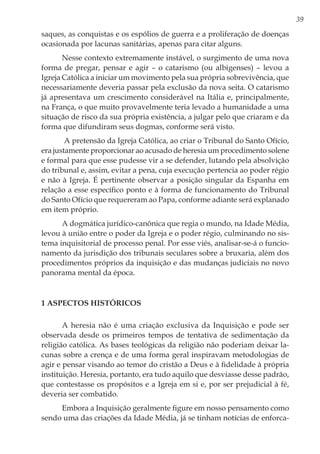 39
saques, as conquistas e os espólios de guerra e a proliferação de doenças
ocasionada por lacunas sanitárias, apenas para citar alguns.
Nesse contexto extremamente instável, o surgimento de uma nova
forma de pregar, pensar e agir – o catarismo (ou albigenses) ­– levou a
Igreja Católica a iniciar um movimento pela sua própria sobrevivência, que
necessariamente deveria passar pela exclusão da nova seita. O catarismo
já apresentava um crescimento considerável na Itália e, principalmente,
na França, o que muito provavelmente teria levado a humanidade a uma
situação de risco da sua própria existência, a julgar pelo que criaram e da
forma que difundiram seus dogmas, conforme será visto.
A pretensão da Igreja Católica, ao criar o Tribunal do Santo Ofício,
era justamente proporcionar ao acusado de heresia um procedimento solene
e formal para que esse pudesse vir a se defender, lutando pela absolvição
do tribunal e, assim, evitar a pena, cuja execução pertencia ao poder régio
e não à Igreja. É pertinente observar a posição singular da Espanha em
relação a esse específico ponto e à forma de funcionamento do Tribunal
do Santo Ofício que requereram ao Papa, conforme adiante será explanado
em item próprio.
A dogmática jurídico-canônica que regia o mundo, na Idade Média,
levou à união entre o poder da Igreja e o poder régio, culminando no sis-
tema inquisitorial de processo penal. Por esse viés, analisar-se-á o funcio-
namento da jurisdição dos tribunais seculares sobre a bruxaria, além dos
procedimentos próprios da inquisição e das mudanças judiciais no novo
panorama mental da época.
1 Aspectos Históricos
A heresia não é uma criação exclusiva da Inquisição e pode ser
observada desde os primeiros tempos de tentativa de sedimentação da
religião católica. As bases teológicas da religião não poderiam deixar la-
cunas sobre a crença e de uma forma geral inspiravam metodologias de
agir e pensar visando ao temor do cristão a Deus e à fidelidade à própria
instituição. Heresia, portanto, era tudo aquilo que desviasse desse padrão,
que contestasse os propósitos e a Igreja em si e, por ser prejudicial à fé,
deveria ser combatido.
Embora a Inquisição geralmente figure em nosso pensamento como
sendo uma das criações da Idade Média, já se tinham notícias de enforca-
 