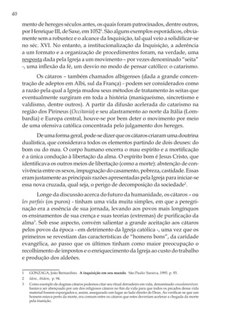40
mento de hereges séculos antes, os quais foram patrocinados, dentre outros,
por Henrique III, de Saxe, em 10521
. São alguns exemplos esporádicos, obvia-
mente sem a robustez e o alcance da Inquisição, tal qual veio a solidificar-se
no séc. XVI. No entanto, a institucionalização da Inquisição, a aderência
a um formato e a organização de procedimentos foram, na verdade, uma
resposta dada pela Igreja a um movimento – por vezes denominado “seita”
-, uma inflexão da fé, um desvio no modo de pensar católico: o catarismo.
Os cátaros – também chamados albigenses (dada a grande concen-
tração de adeptos em Albi, sul da França) - podem ser considerados como
a razão pela qual a Igreja mudou seus métodos de tratamento às seitas que
eventualmente surgiram em toda a história (maniqueísmo, sincretismo e
valdismo, dentre outros). A partir da difusão acelerada do catarismo na
região dos Pirineus (Occitania) e seu alastramento ao norte da Itália (Lom-
bardia) e Europa central, houve-se por bem deter o movimento por meio
de uma ofensiva católica concentrada pelo julgamento dos hereges.
Deumaformageral,pode-sedizerqueoscátaroscriaramumadoutrina
dualística, que considerava todos os elementos partindo de dois deuses: do
bom ou do mau. O corpo humano encerra o mau espírito e a mortificação
é a única condução à libertação da alma. O espírito bom é Jesus Cristo, que
identificava os outros meios de libertação (como a morte): abstenção de con-
vivência entre os sexos, impugnação do casamento, pobreza, castidade. Essas
eram justamente as principais razões apresentadas pela Igreja para iniciar-se
essa nova cruzada, qual seja, o perigo de decomposição da sociedade2
.
Longe da discussão acerca do futuro da humanidade, os cátaros – ou
les parfais (os puros) - tinham uma vida muita simples, em que a peregri-
nação era a essência de sua jornada, levando aos povos mais longínquos
os ensinamentos de sua crença e suas teorias (extremas) de purificação da
alma3
. Sob esse aspecto, convém salientar a grande aceitação aos cátaros
pelos povos da época - em detrimento da Igreja católica -, uma vez que os
primeiros se revestiam das características de “homens bons”, da caridade
evangélica, ao passo que os últimos tinham como maior preocupação o
recolhimento de impostos e o enriquecimento da Igreja ao custo do trabalho
e produção dos aldeões.
1	 GONZAGA, João Bernardino. A inquisição em seu mundo. São Paulo: Saraiva, 1993. p. 93.
2	 Idem., ibidem, p. 94.
3	 Como exemplo de dogmas cátaros podemos citar seu ritual derradeiro em vida, denominado consolamentum:
bastava ser abençoado por um dos religiosos cátaros no fim da vida para que todos os pecados dessa vida
material fossem expurgados e, assim, assegurado um lugar ao lado direito de Deus. Ao verificar-se que um
homem estava perto da morte, era comum entre os cátaros que estes deveriam acelerar a chegada da morte
pela inanição.
 