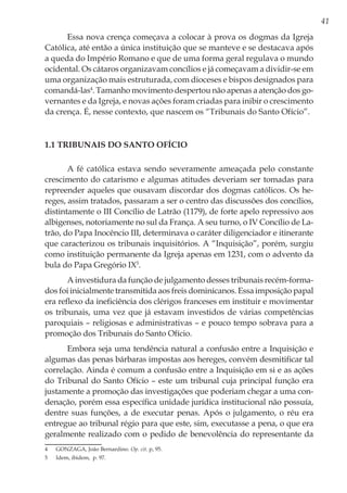 41
Essa nova crença começava a colocar à prova os dogmas da Igreja
Católica, até então a única instituição que se manteve e se destacava após
a queda do Império Romano e que de uma forma geral regulava o mundo
ocidental. Os cátaros organizavam concílios e já começavam a dividir-se em
uma organização mais estruturada, com dioceses e bispos designados para
comandá-las4
. Tamanho movimento despertou não apenas a atenção dos go-
vernantes e da Igreja, e novas ações foram criadas para inibir o crescimento
da crença. É, nesse contexto, que nascem os “Tribunais do Santo Ofício”.
1.1 Tribunais do Santo Ofício
A fé católica estava sendo severamente ameaçada pelo constante
crescimento do catarismo e algumas atitudes deveriam ser tomadas para
repreender aqueles que ousavam discordar dos dogmas católicos. Os he-
reges, assim tratados, passaram a ser o centro das discussões dos concílios,
distintamente o III Concílio de Latrão (1179), de forte apelo repressivo aos
albigenses, notoriamente no sul da França. A seu turno, o IV Concílio de La-
trão, do Papa Inocêncio III, determinava o caráter diligenciador e itinerante
que caracterizou os tribunais inquisitórios. A “Inquisição”, porém, surgiu
como instituição permanente da Igreja apenas em 1231, com o advento da
bula do Papa Gregório IX5
.
A investidura da função de julgamento desses tribunais recém-forma-
dos foi inicialmente transmitida aos freis dominicanos. Essa imposição papal
era reflexo da ineficiência dos clérigos franceses em instituir e movimentar
os tribunais, uma vez que já estavam investidos de várias competências
paroquiais – religiosas e administrativas – e pouco tempo sobrava para a
promoção dos Tribunais do Santo Ofício.
Embora seja uma tendência natural a confusão entre a Inquisição e
algumas das penas bárbaras impostas aos hereges, convém desmitificar tal
correlação. Ainda é comum a confusão entre a Inquisição em si e as ações
do Tribunal do Santo Ofício – este um tribunal cuja principal função era
justamente a promoção das investigações que poderiam chegar a uma con-
denação, porém essa específica unidade jurídica institucional não possuía,
dentre suas funções, a de executar penas. Após o julgamento, o réu era
entregue ao tribunal régio para que este, sim, executasse a pena, o que era
geralmente realizado com o pedido de benevolência do representante da
4	 GONZAGA, João Bernardino. Op. cit. p, 95.
5	 Idem, ibidem, p. 97.
 