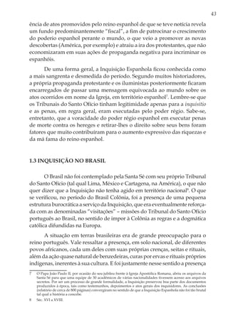 43
ência de atos promovidos pelo reino espanhol de que se teve notícia revela
um fundo predominantemente “fiscal”, a fim de patrocinar o crescimento
do poderio espanhol perante o mundo, o que veio a promover as novas
descobertas (América, por exemplo) e atraiu a ira dos protestantes, que não
economizaram em suas ações de propaganda negativa para incriminar os
espanhóis.
De uma forma geral, a Inquisição Espanhola ficou conhecida como
a mais sangrenta e desmedida do período. Segundo muitos historiadores,
a própria propaganda protestante e os iluministas posteriormente ficaram
encarregados de passar uma mensagem equivocada ao mundo sobre os
atos ocorridos em nome da Igreja, em território espanhol7
. Lembre-se que
os Tribunais do Santo Ofício tinham legitimidade apenas para a inquisitio
e as penas, em regra geral, eram executadas pelo poder régio. Sabe-se,
entretanto, que a voracidade do poder régio espanhol em executar penas
de morte contra os hereges e retirar-lhes o direito sobre seus bens foram
fatores que muito contribuíram para o aumento expressivo das riquezas e
da má fama do reino espanhol.
1.3 Inquisição no Brasil
O Brasil não foi contemplado pela Santa Sé com seu próprio Tribunal
do Santo Ofício (tal qual Lima, México e Cartagena, na América), o que não
quer dizer que a Inquisição não tenha agido em território nacional8
. O que
se verificou, no período do Brasil Colônia, foi a presença de uma pequena
estrutura burocrática a serviço da Inquisição, que era eventualmente reforça-
da com as denominadas “visitações” – missões do Tribunal do Santo Ofício
português ao Brasil, no sentido de impor à Colônia as regras e a dogmática
católica difundidas na Europa.
A situação em terras brasileiras era de grande preocupação para o
reino português. Vale ressaltar a presença, em solo nacional, de diferentes
povos africanos, cada um deles com suas próprias crenças, seitas e rituais,
além da ação quase natural de benzedeiras, curas por ervas e rituais próprios
indígenas, inerentes à sua cultura. E foi justamente nesse sentido a presença
7	 O Papa João Paulo II, por ocasião do seu jubileu frente à Igreja Apostólica Romana, abriu os arquivos da
Santa Sé para que uma equipe de 30 acadêmicos de várias nacionalidades tivessem acesso aos arquivos
secretos. Por ser um processo de grande formalidade, a Inquisição preservou boa parte dos documentos
produzidos à época, tais como testemunhos, depoimentos e atos gerais dos inquisidores. As conclusões
(relatório de cerca de 800 páginas) convergiram no sentido de que a Inquisição Espanhola não foi tão brutal
tal qual a história a concebe.
8	 Séc. XVI a XVIII.
 