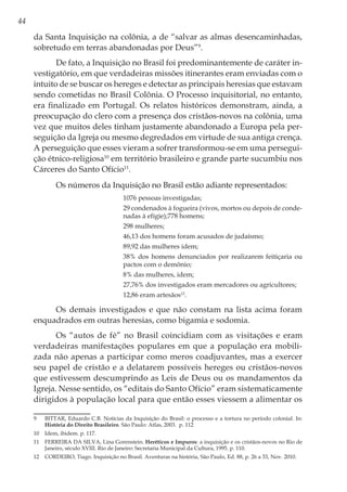 44
da Santa Inquisição na colônia, a de “salvar as almas desencaminhadas,
sobretudo em terras abandonadas por Deus”9
.
De fato, a Inquisição no Brasil foi predominantemente de caráter in-
vestigatório, em que verdadeiras missões itinerantes eram enviadas com o
intuito de se buscar os hereges e detectar as principais heresias que estavam
sendo cometidas no Brasil Colônia. O Processo inquisitorial, no entanto,
era finalizado em Portugal. Os relatos históricos demonstram, ainda, a
preocupação do clero com a presença dos cristãos-novos na colônia, uma
vez que muitos deles tinham justamente abandonado a Europa pela per-
seguição da Igreja ou mesmo degredados em virtude de sua antiga crença.
A perseguição que esses vieram a sofrer transformou-se em uma persegui-
ção étnico-religiosa10
em território brasileiro e grande parte sucumbiu nos
Cárceres do Santo Ofício11
.
Os números da Inquisição no Brasil estão adiante representados:
1076 pessoas investigadas;
29 condenados à fogueira (vivos, mortos ou depois de conde-
nadas à efígie);778 homens;
298 mulheres;
46,13 dos homens foram acusados de judaísmo;
89,92 das mulheres idem;
38% dos homens denunciados por realizarem feitiçaria ou
pactos com o demônio;
8% das mulheres, idem;
27,76% dos investigados eram mercadores ou agricultores;
12,86 eram artesãos12
.
Os demais investigados e que não constam na lista acima foram
enquadrados em outras heresias, como bigamia e sodomia.
Os “autos de fé” no Brasil coincidiam com as visitações e eram
verdadeiras manifestações populares em que a população era mobili-
zada não apenas a participar como meros coadjuvantes, mas a exercer
seu papel de cristão e a delatarem possíveis hereges ou cristãos-novos
que estivessem descumprindo as Leis de Deus ou os mandamentos da
Igreja. Nesse sentido, os “editais do Santo Ofício” eram sistematicamente
dirigidos à população local para que então esses viessem a alimentar os
9	 BITTAR, Eduardo C.B. Notícias da Inquisição do Brasil: o processo e a tortura no período colonial. In:
História do Direito Brasileiro. São Paulo: Atlas, 2003. p. 112
10	 Idem, ibidem. p. 117.
11	 FERREIRA DA SILVA, Lina Gorenstein. Heréticos e Impuros: a inquisição e os cristãos-novos no Rio de
Janeiro, século XVIII. Rio de Janeiro: Secretaria Municipal da Cultura, 1995. p. 110.
12	 CORDEIRO, Tiago. Inquisição no Brasil. Aventuras na história, São Paulo, Ed. 88, p. 26 a 33, Nov. 2010.
 