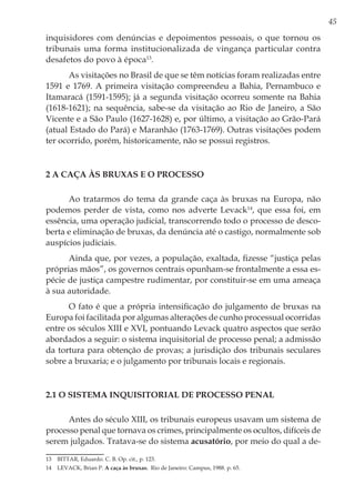45
inquisidores com denúncias e depoimentos pessoais, o que tornou os
tribunais uma forma institucionalizada de vingança particular contra
desafetos do povo à época13
.
As visitações no Brasil de que se têm notícias foram realizadas entre
1591 e 1769. A primeira visitação compreendeu a Bahia, Pernambuco e
Itamaracá (1591-1595); já a segunda visitação ocorreu somente na Bahia
(1618-1621); na sequência, sabe-se da visitação ao Rio de Janeiro, a São
Vicente e a São Paulo (1627-1628) e, por último, a visitação ao Grão-Pará
(atual Estado do Pará) e Maranhão (1763-1769). Outras visitações podem
ter ocorrido, porém, historicamente, não se possui registros.
2 A caça às bruxas e o processo
Ao tratarmos do tema da grande caça às bruxas na Europa, não
podemos perder de vista, como nos adverte Levack14
, que essa foi, em
essência, uma operação judicial, transcorrendo todo o processo de desco-
berta e eliminação de bruxas, da denúncia até o castigo, normalmente sob
auspícios judiciais.
Ainda que, por vezes, a população, exaltada, fizesse “justiça pelas
próprias mãos”, os governos centrais opunham-se frontalmente a essa es-
pécie de justiça campestre rudimentar, por constituir-se em uma ameaça
à sua autoridade.
O fato é que a própria intensificação do julgamento de bruxas na
Europa foi facilitada por algumas alterações de cunho processual ocorridas
entre os séculos XIII e XVI, pontuando Levack quatro aspectos que serão
abordados a seguir: o sistema inquisitorial de processo penal; a admissão
da tortura para obtenção de provas; a jurisdição dos tribunais seculares
sobre a bruxaria; e o julgamento por tribunais locais e regionais.
2.1 O sistema inquisitorial de processo penal
Antes do século XIII, os tribunais europeus usavam um sistema de
processo penal que tornava os crimes, principalmente os ocultos, difíceis de
serem julgados. Tratava-se do sistema acusatório, por meio do qual a de-
13	 BITTAR, Eduardo. C. B. Op. cit., p. 123.
14	 LEVACK, Brian P. A caça às bruxas. Rio de Janeiro: Campus, 1988. p. 65.
 