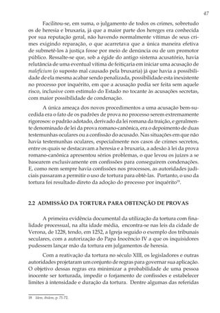 47
Facilitou-se, em suma, o julgamento de todos os crimes, sobretudo
os de heresia e bruxaria, já que a maior parte dos hereges era conhecida
por sua reputação geral, não havendo normalmente vítimas de seus cri-
mes exigindo reparação, o que acarretava que a única maneira efetiva
de submetê-los à justiça fosse por meio de denúncia ou de um promotor
público. Ressalte-se que, sob a égide do antigo sistema acusatório, havia
relutância de uma eventual vítima de feitiçaria em iniciar uma acusação de
maleficium (o suposto mal causado pela bruxaria) já que havia a possibili-
dade de ela mesma acabar sendo penalizada, possibilidade esta inexistente
no processo por inquérito, em que a acusação podia ser feita sem aquele
risco, inclusive com estímulo do Estado no tocante às acusações secretas,
com maior possibilidade de condenação.
A única ameaça dos novos procedimentos a uma acusação bem-su-
cedida era o fato de os padrões de prova no processo serem extremamente
rigorosos: o padrão adotado, derivado da lei romana da traição, e geralmen-
te denominado de lei da prova romano-canônica, era o depoimento de duas
testemunhas oculares ou a confissão do acusado. Nas situações em que não
havia testemunhas oculares, especialmente nos casos de crimes secretos,
entre os quais se destacavam a heresia e a bruxaria, a adesão à lei da prova
romano-canônica apresentou sérios problemas, o que levou os juízes a se
basearem exclusivamente em confissões para conseguirem condenações.
E, como nem sempre havia confissões nos processos, as autoridades judi-
ciais passaram a permitir o uso de tortura para obtê-las. Portanto, o uso da
tortura foi resultado direto da adoção do processo por inquérito18
.
2.2 Admissão da tortura para obtenção de provas
A primeira evidência documental da utilização da tortura com fina-
lidade processual, na alta idade média, encontra-se nas leis da cidade de
Verona, de 1228, tendo, em 1252, a Igreja seguido o exemplo dos tribunais
seculares, com a autorização do Papa Inocêncio IV a que os inquisidores
pudessem lançar mão da tortura em julgamentos de heresia.
Com a reativação da tortura no século XIII, os legisladores e outras
autoridades projetaram um conjunto de regras para governar sua aplicação.
O objetivo dessas regras era minimizar a probabilidade de uma pessoa
inocente ser torturada, impedir o forjamento de confissões e estabelecer
limites à intensidade e duração da tortura. Dentre algumas das referidas
18	 Idem, ibidem, p. 71-72.
 