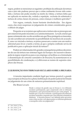 48
regras, podem-se mencionar as seguintes: proibição da utilização da tortura
caso o juiz não pudesse provar que o crime realmente tivesse sido come-
tido; a tortura não podia resultar na morte da vítima; a tortura tinha que
ser aplicada no mesmo dia, vedada a repetição; exclusão da submissão à
tortura de certas classes de pessoas, como crianças e mulheres grávidas19
.
Tais regras, contudo, foram bastante desobedecidas. Em alguns
casos, elas eram suspensas no julgamento de crimes considerados graves
e difíceis de julgar.
Pergunta-se se os juízes que aplicavam a tortura não se preocupavam
por estarem forçando inocentes a se autoincriminarem. Levack conclui que
quase certamente não: ou eles acreditavam que Deus protegeria os inocentes,
ou não acreditavam seriamente na possibilidade da inocência do acusado.
E, uma vez iniciada a tortura, os juízes passavam a contar com um motivo
adicional para levar a tarefa a termo, já que a própria confissão servia de
justificativa para a aplicação inicial da tortura20
.
Podem ser relacionadas três grandes consequências práticas decorren-
tes do uso da tortura nos sistemas legais da Europa e do sucessivo desres-
peito às regras respectivas para o seu emprego: a) facilitou-se a formulação
e disseminação do conceito cumulativo de bruxaria; b) aumentaram-se as
possibilidades de condenação; e c) obtiveram-se nomes de supostos cúm-
plices das bruxas.
2.3 Jurisdição dos tribunais seculares sobre a bruxaria
A terceira importante condição legal que tornou possível a grande
caça europeia às bruxas foi a plena mobilização do poder judicial do Estado
no julgamento de um crime de natureza primariamente espiritual.
Diz Briam Levack:
Desde o começo da grande caça às bruxas [...] os tribunais
seculares participaram, quer cooperando com os tribunais
eclesiásticos, quer processando bruxas por conta própria. A
medida que a caça foi evoluindo, a participação dos tribunais
seculares aumentou, enquanto que a dos tribunais eclesiásticos
diminuiu. A bruxaria passou a ser definida pelos governos
como crime secular e em alguns países os tribunais ganharam
o monopólio sobre seu julgamento21
.
19	 Idem, ibidem, p. 74-75.
20	 Idem, ibidem, p. 78.
21	 Idem, ibidem, p. 80.
 