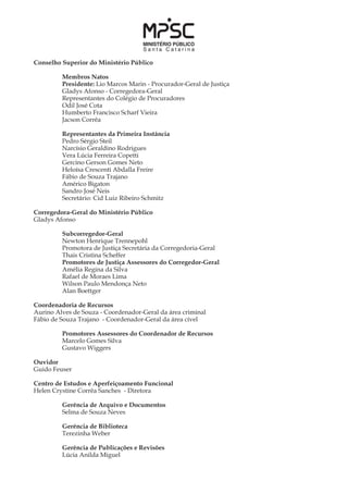 Conselho Superior do Ministério Público
	
	 Membros Natos
	 Presidente: Lio Marcos Marin - Procurador-Geral de Justiça
	 Gladys Afonso - Corregedora-Geral
	 Representantes do Colégio de Procuradores
	 Odil José Cota
	 Humberto Francisco Scharf Vieira
	 Jacson Corrêa
	
	 Representantes da Primeira Instância
	 Pedro Sérgio Steil
	 Narcísio Geraldino Rodrigues
	 Vera Lúcia Ferreira Copetti
	 Gercino Gerson Gomes Neto
	 Heloísa Crescenti Abdalla Freire
	 Fábio de Souza Trajano
	 Américo Bigaton
	 Sandro José Neis
	 Secretário: Cid Luiz Ribeiro Schmitz
Corregedora-Geral do Ministério Público
Gladys Afonso
	 Subcorregedor-Geral
	 Newton Henrique Trennepohl
	 Promotora de Justiça Secretária da Corregedoria-Geral
	 Thais Cristina Scheffer
	 Promotores de Justiça Assessores do Corregedor-Geral
	 Amélia Regina da Silva
	 Rafael de Moraes Lima
	 Wilson Paulo Mendonça Neto
	 Alan Boettger
Coordenadoria de Recursos
Aurino Alves de Souza - Coordenador-Geral da área criminal
Fábio de Souza Trajano - Coordenador-Geral da área cível
	 Promotores Assessores do Coordenador de Recursos
	 Marcelo Gomes Silva
	 Gustavo Wiggers
Ouvidor
Guido Feuser
Centro de Estudos e Aperfeiçoamento Funcional
Helen Crystine Corrêa Sanches - Diretora
	 Gerência de Arquivo e Documentos
	 Selma de Souza Neves
	
	 Gerência de Biblioteca
	 Terezinha Weber
	 Gerência de Publicações e Revisões
	 Lúcia Anilda Miguel
 