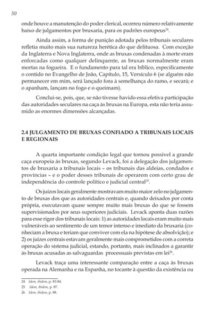 50
onde houve a manutenção do poder clerical, ocorreu número relativamente
baixo de julgamentos por bruxaria, para os padrões europeus24
.
Ainda assim, a forma de punição adotada pelos tribunais seculares
refletia muito mais sua natureza herética do que delituosa. Com exceção
da Inglaterra e Nova Inglaterra, onde as bruxas condenadas à morte eram
enforcadas como qualquer delinquente, as bruxas normalmente eram
mortas na fogueira. E o fundamento para tal era bíblico, especificamente
o contido no Evangelho de João, Capítulo, 15, Versículo 6 (se alguém não
permanecer em mim, será lançado fora à semelhança do ramo, e secará; e
o apanham, lançam no fogo e o queimam).
Conclui-se, pois, que, se não tivesse havido essa efetiva participação
das autoridades seculares na caça às bruxas na Europa, esta não teria assu-
mido as enormes dimensões alcançadas.
2.4 Julgamento de bruxas confiado a tribunais locais
e regionais
A quarta importante condição legal que tornou possível a grande
caça europeia às bruxas, segundo Levack, foi a delegação dos julgamen-
tos de bruxaria a tribunais locais – os tribunais das aldeias, condados e
províncias – e o poder desses tribunais de operarem com certo grau de
independência do controle político e judicial central25
.
Os juízos locais geralmente mostravam muito maior zelo no julgamen-
to de bruxas dos que as autoridades centrais e, quando deixados por conta
própria, executavam quase sempre muito mais bruxas do que se fossem
supervisionados por seus superiores judiciais. Levack aponta duas razões
para esse rigor dos tribunais locais: 1) as autoridades locais eram muito mais
vulneráveis ao sentimento de um temor intenso e imediato da bruxaria (co-
nheciam a bruxa e teriam que conviver com ela na hipótese de absolvição); e
2) os juízes centrais estavam geralmente mais comprometidos com a correta
operação do sistema judicial, estando, portanto, mais inclinados a garantir
às bruxas acusadas as salvaguardas processuais previstas em lei26
.
Levack traça uma interessante comparação entre a caça às bruxas
operada na Alemanha e na Espanha, no tocante à questão da existência ou
24	 Idem, ibidem, p. 83-84.
25	 Idem, ibidem, p. 87.
26	 Idem, ibidem, p. 88.
 