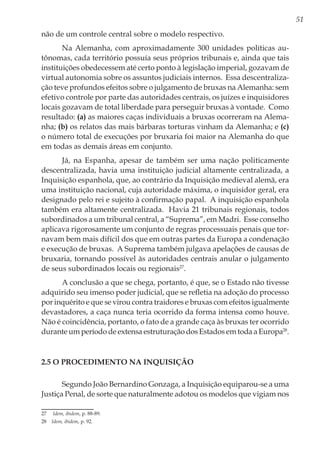 51
não de um controle central sobre o modelo respectivo.
Na Alemanha, com aproximadamente 300 unidades políticas au-
tônomas, cada território possuía seus próprios tribunais e, ainda que tais
instituições obedecessem até certo ponto à legislação imperial, gozavam de
virtual autonomia sobre os assuntos judiciais internos. Essa descentraliza-
ção teve profundos efeitos sobre o julgamento de bruxas na Alemanha: sem
efetivo controle por parte das autoridades centrais, os juízes e inquisidores
locais gozavam de total liberdade para perseguir bruxas à vontade. Como
resultado: (a) as maiores caças individuais a bruxas ocorreram na Alema-
nha; (b) os relatos das mais bárbaras torturas vinham da Alemanha; e (c)
o número total de execuções por bruxaria foi maior na Alemanha do que
em todas as demais áreas em conjunto.
Já, na Espanha, apesar de também ser uma nação politicamente
descentralizada, havia uma instituição judicial altamente centralizada, a
Inquisição espanhola, que, ao contrário da Inquisição medieval alemã, era
uma instituição nacional, cuja autoridade máxima, o inquisidor geral, era
designado pelo rei e sujeito à confirmação papal. A inquisição espanhola
também era altamente centralizada. Havia 21 tribunais regionais, todos
subordinados a um tribunal central, a “Suprema”, em Madri. Esse conselho
aplicava rigorosamente um conjunto de regras processuais penais que tor-
navam bem mais difícil dos que em outras partes da Europa a condenação
e execução de bruxas. A Suprema também julgava apelações de causas de
bruxaria, tornando possível às autoridades centrais anular o julgamento
de seus subordinados locais ou regionais27
.
A conclusão a que se chega, portanto, é que, se o Estado não tivesse
adquirido seu imenso poder judicial, que se refletia na adoção do processo
por inquérito e que se virou contra traidores e bruxas com efeitos igualmente
devastadores, a caça nunca teria ocorrido da forma intensa como houve.
Não é coincidência, portanto, o fato de a grande caça às bruxas ter ocorrido
durante um período de extensa estruturação dos Estados em toda a Europa28
.
2.5 O procedimento na Inquisição
Segundo João Bernardino Gonzaga, a Inquisição equiparou-se a uma
Justiça Penal, de sorte que naturalmente adotou os modelos que vigiam nos
27	 Idem, ibidem, p. 88-89.
28	 Idem, ibidem, p. 92.
 