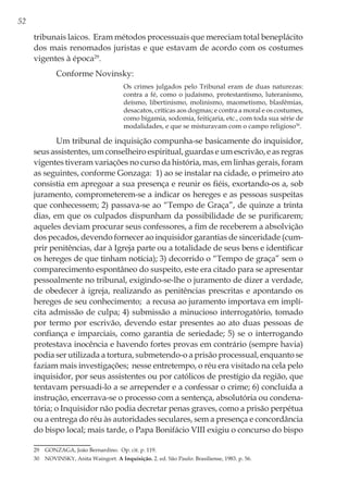52
tribunais laicos. Eram métodos processuais que mereciam total beneplácito
dos mais renomados juristas e que estavam de acordo com os costumes
vigentes à época29
.
Conforme Novinsky:
Os crimes julgados pelo Tribunal eram de duas naturezas:
contra a fé, como o judaísmo, protestantismo, luteranismo,
deísmo, libertinismo, molinismo, maometismo, blasfêmias,
desacatos, críticas aos dogmas; e contra a moral e os costumes,
como bigamia, sodomia, feitiçaria, etc., com toda sua série de
modalidades, e que se misturavam com o campo religioso30
.
Um tribunal de inquisição compunha-se basicamente do inquisidor,
seus assistentes, um conselheiro espiritual, guardas e um escrivão, e as regras
vigentes tiveram variações no curso da história, mas, em linhas gerais, foram
as seguintes, conforme Gonzaga: 1) ao se instalar na cidade, o primeiro ato
consistia em apregoar a sua presença e reunir os fiéis, exortando-os a, sob
juramento, comprometerem-se a indicar os hereges e as pessoas suspeitas
que conhecessem; 2) passava-se ao “Tempo de Graça”, de quinze a trinta
dias, em que os culpados dispunham da possibilidade de se purificarem;
aqueles deviam procurar seus confessores, a fim de receberem a absolvição
dos pecados, devendo fornecer ao inquisidor garantias de sinceridade (cum-
prir penitências, dar à Igreja parte ou a totalidade de seus bens e identificar
os hereges de que tinham notícia); 3) decorrido o “Tempo de graça” sem o
comparecimento espontâneo do suspeito, este era citado para se apresentar
pessoalmente no tribunal, exigindo-se-lhe o juramento de dizer a verdade,
de obedecer à igreja, realizando as penitências prescritas e apontando os
hereges de seu conhecimento; a recusa ao juramento importava em implí-
cita admissão de culpa; 4) submissão a minucioso interrogatório, tomado
por termo por escrivão, devendo estar presentes ao ato duas pessoas de
confiança e imparciais, como garantia de seriedade; 5) se o interrogando
protestava inocência e havendo fortes provas em contrário (sempre havia)
podia ser utilizada a tortura, submetendo-o a prisão processual, enquanto se
faziam mais investigações; nesse entretempo, o réu era visitado na cela pelo
inquisidor, por seus assistentes ou por católicos de prestígio da região, que
tentavam persuadi-lo a se arrepender e a confessar o crime; 6) concluída a
instrução, encerrava-se o processo com a sentença, absolutória ou condena-
tória; o Inquisidor não podia decretar penas graves, como a prisão perpétua
ou a entrega do réu às autoridades seculares, sem a presença e concordância
do bispo local; mais tarde, o Papa Bonifácio VIII exigiu o concurso do bispo
29	 GONZAGA, João Bernardino. Op. cit. p. 119.
30	 NOVINSKY, Anita Waingort. A Inquisição. 2. ed. São Paulo: Brasiliense, 1983. p. 56.
 