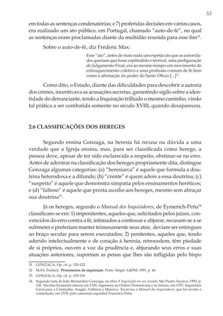 53
em todas as sentenças condenatórias; e 7) proferidas decisões em vários casos,
era realizado um ato público, em Portugal, chamado “auto-de-fé”, no qual
as sentenças eram proclamadas diante da multidão reunida para esse fim31
.
Sobre o auto-de-fé, diz Fréderic Max:
Esse “ato”, antes de mais nada um espetáculo que as autorida-
des queriam que fosse esplêndido e terrível, uma prefiguração
do Julgamento Final, era ao mesmo tempo um movimento de
enlouquecimento coletivo e uma profissão comum de fé bem
como a afirmação do poder do Santo Ofício [...]32
.
Como dito, o Estado, diante das dificuldades para descobrir a autoria
dos crimes, incentivava as acusações secretas, garantindo sigilo sobre a iden-
tidade do denunciante, tendo a Inquisição trilhado o mesmo caminho, vindo
tal prática a ser combatida somente no século XVIII, quando desapareceu.
2.6 Classificações dos hereges
Segundo ensina Gonzaga, na heresia há recusa ou dúvida a uma
verdade que a Igreja ensina, mas, para ser classificada como herege, a
pessoa deve, apesar de ter sido esclarecida a respeito, obstinar-se no erro.
Antes de adentrar na classificação dos hereges propriamente dita, distingue
Gonzaga algumas categorias: (a) “heresiarca” é aquele que formula a dou-
trina heterodoxa e a difunde; (b) “crente” é quem adere a essa doutrina; (c)
“suspeito” é aquele que demonstra simpatia pelos ensinamentos heréticos;
e (d) “faltoso” é aquele que presta auxílio aos hereges, mesmo sem abraçar
sua doutrina33
.
Já os hereges, segundo o Manual dos Inquisidores, de Eymerich-Peña34
classificam-se em: 1) impenitentes, aqueles que, solicitados pelos juízes, con-
vencidos do erro contra a fé, intimados a confessar e abjurar, recusam-se a se
submeter e preferiam manter teimosamente seus atos; deviam ser entregues
ao braço secular para serem executados; 2) penitentes, aqueles que, tendo
aderido intelectualmente e de coração à heresia, retrocedem, têm piedade
de si próprios, ouvem a voz da prudência e, abjurando seus erros e suas
atuações anteriores, suportam as penas que lhes são infligidas pelo bispo
31	 GONZAGA, Op. cit. p. 120-122.
32	 MAX, Fréderic. Prisioneiros da inquisição. Porto Alegre: L&PM, 1991. p. 46.
33	 GONZAGA, Op. cit. p. 129-130.
34	 Segundo nota de João Bernardino Gonzaga, na obra A Inquisição em seu mundo, São Paulo: Saraiva, 1993, p.
126. Nicolau Eymerich nasceu em 1320, ingressou na Ordem Dominicana e se tornou, em 1357, Inquisidor
Geral para a Catalunha, Aragão, Valência e Maiorca. Escreveu o Manual dos Inquisidores, que foi revisto e
comentado, em 1578, pelo canonista espanhol Francisco Peña.
 