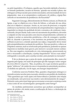 54
ou pelo inquisidor; e 3) relapsos, aqueles que, havendo rejeitado a heresia e
se tornado penitentes, recaem na heresia; quando sua recaída é plena, são
entregues ao braço secular para serem executados, sem necessidade de novo
julgamento; mas, se se arrependem e confessam a fé católica, a Igreja lhes
concede os sacramentos da penitência e da Eucaristia35
Segundo Gonzaga, diferentemente do Direito comum, no Direito da
Igreja, o que se objetivava era o bem do faltoso, a salvação de sua alma;
esse era o objetivo a alcançar. Assim, se, no curso do processo, o suspeito
confessava sua heresia e dava mostras de arrependimento e regeneração, o
inquisidor se despia da qualidade de juiz e assumia a de confessor, trans-
correndo, daí por diante, tudo como no sacramento da penitência, devendo
o culpado revelar seus pecados com sincero arrependimento, submeter-se
à Igreja e aceitar as merecidas penitências, a fim de conseguir o perdão.
Mas se, durante o processo, o réu insistisse em protestar por inocência,
colhiam-se provas e, estando apurada sua culpa, o inquisidor devia instar
pelo arrependimento e aceitação de sacrifícios. Em caso positivo, voltava-se
à hipótese anterior, tudo se resolvendo pela penitência, podendo-se apenas
imporem-se medidas mais graves, por merecer o acusado menor confian-
ça. Em caso negativo, mostrando-se o réu intransigente, perseverando no
erro e recusando a conciliação, a justiça Inquisitorial “lavava suas mãos”
entregando o acusado, para a justiça secular, para punição (a execução)36
.
É de se destacar que a pena de morte, propriamente dita, nunca foi
imposta pela Igreja, em razão do princípio que lhe repugna verter sangue
(Ecclesia abhorret sanguine). Mas, na prática, era o que acontecia quando a
igreja “abdicava” de cuidar do caso e o transmitia às autoridades seculares.
A medida era aplicada, via de regra, aos hereges impenitentes37
.
Conforme assevera Fréderic Max, quando a Inquisição entregava o
acusado ao juízo secular para execução, simulava um pedido de clemência:
“Nós queremos que vocês ajam com benevolência e piedade com relação
ao condenado, sem provocar sua morte e sem derramamento de sangue”.
Fórmula vazia, pois o juiz leigo que se recusasse a executar a sentença corria
o risco certo de ser excomungado e perseguido como herege38
.
As medidas patrimoniais acessórias que podiam acompanhar as
penas de prisão e de morte eram a confiscação de bens e a destruição da
casa do condenado.
35	 GONZAGA, Op. cit. p. 130.
36	 Idem, ibidem, p. 132-133.
37	 Idem, ibidem, p. 136-137.
38	 MAX, Fréderic. Op. cit. p. 49.
 