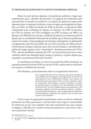 55
3.7 Mudanças judiciais e o novo panorama mental
Briam Levack pontua algumas circunstâncias judiciais e legais que
contribuíram para o declínio da bruxaria: 1) exigência de evidências mais
convincentes no tocante ao maleficium e ao pacto; 2) adoção de regras mais
rigorosas para o emprego da tortura, como as regras promulgadas na Espa-
nha, em 1614; na Itália, na década de 1620; na Escócia, na década de 1660,
culminando com a abolição da tortura, na Escócia, em 1709; na Saxônia,
em 1770; na Áustria, em 1776; na Bélgica, em 1787; na Suíça, em 1803; e na
Baviera, em 1806 (diz Levack que a abolição da tortura só se tornou possível
depois que as autoridades deixaram de acreditar que a bruxaria justificasse
a pena de morte); e 3) promulgação de decretos restringindo ou eliminando
os julgamentos por bruxaria (édito de Luis XIV da França de 1682, prescre-
vendo apenas castigos corporais para atos de adivinhação e classificando a
prática de magia apenas como “superstição”; decretos prussianos de 1714 e
1721; decreto proibitório polonês de 1776. Levack adverte que não se deve
valorizar tanto essa alteração legal, porque só passou a vigorar depois que,
na prática, os processos já haviam cessado39
.
As mudanças ocorridas, no universo mental das elites europeias, na
segunda metade do século XVII e no século XVIII, conduziram ao ceticismo
em relação à realidade da bruxaria.
Diz Mandrou, particularmente sobre os magistrados franceses:
Esses magistrados das cortes supremas, que assim corrigiram
seus métodos de investigação e de julgamento, nutriram sua
especulação de um conhecimento médico mais seguro, de
uma informação mais ampla sobre os textos sagrados e sobre
os comentários dos teólogos, ocupam, portanto, um lugar
de primeiro plano no progresso da racionalidade na França
do século XVII: sua nova interpretação das possessões e dos
fantasmas sabáticos é de fato um esforço racional – científico,
no sentido pleno da palavra – para compreender os fenômenos
tradicionalmente explicados de maneira unívoca pela ação
exclusiva do Demônio40
.
O fato é que os argumentos tradicionais contra os céticos acabaram
perdendo sua força persuasiva, não havendo mais sequer a necessidade
de refutá-los, já que suas opiniões não mais representavam uma ameaça
à religião, à filosofia ou à ordem social que passaram a prevalecer sob o
novo panorama mental.
39	 LEVACK, Op. cit. p. 230-232.
40	 MANDROU, Robert. Magistrados e feiticeiras na França do século XVII. São Paulo: Perspectiva, 1979. p.
457-458.
 