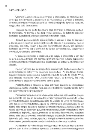 56
3 Conclusão
Quando falamos em caça às bruxas e inquisição, as primeiras no-
ções que nos invadem a mente são as relacionadas a abusos e torturas,
completamente incompatíveis com os ideais de respeito à pessoa humana,
resgatados pelo iluminismo.
Todavia, não se pode dissociar a caça às bruxas e o tribunal da San-
ta Inquisição, na Europa e nas respectivas colônias, do referido contexto
histórico-cultural em que tais fenômenos tiveram lugar.
É fácil, para o analista contemporâneo, criticar a caça às bruxas e
a inquisição e elegê-las como símbolos de abusos e intolerância, não se
podendo, contudo, julgar, à luz das circunstâncias atuais, um episódio
histórico que viveu sob o domínio de outras circunstâncias, subjetivas e
objetivas, totalmente diferentes.
O contexto histórico e social em que surgiu a inquisição e em que
se deu a caça às bruxas era marcado por um rigoroso sistema repressivo
completamente incompatível com a atual noção de estado democrático de
direito.
Não olvidemos que aquela justiça, considerada bárbara aos olhares
contemporâneos, sobreviveu quase até nossos dias. As mudanças huma-
nizantes somente começaram a surgir na segunda metade do século XVIII,
cujo símbolo foi o livro “Dos Delitos e das Penas”, de Beccaria, em 1764,
considerado o precursor do moderno direito penal.
Portanto, tanto o processo de caça às bruxas quanto o de instauração
da inquisição estão inseridos num contexto histórico e social que não deve
ser desprezado pelo pesquisador.
Particularmente, no que se refere à caça às bruxas, aliás, verifica-se que,
no momento em que as autoridades seculares passaram a atuar de forma
preponderante, com a paulatina redução da atuação da igreja na persecução
dos delitos correspondentes, aquela se intensificou, disseminando-se de
forma mais ampla durante o período de maior estruturação dos Estados em
toda a Europa, ao ponto em que, como mencionado, num comparativo entre
Alemanha e Espanha, aquela, por meio de autoridades seculares, executou
muito mais bruxas do que a temida inquisição espanhola, fato normalmente
ignorado pelo senso comum, que situa a inquisição normalmente como ins-
tituição sem precedentes em matéria de intolerância e atos abusivos.
Não restam dúvidas de que o estágio atual da humanidade é incom-
patível com a série de abusos e práticas desumanas ocorrentes na grande
 