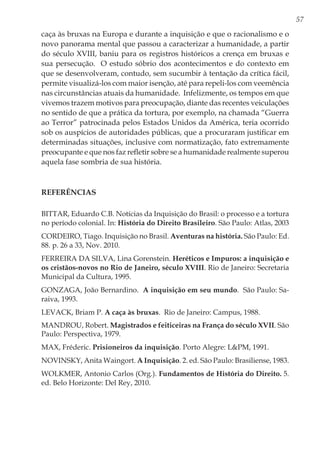 57
caça às bruxas na Europa e durante a inquisição e que o racionalismo e o
novo panorama mental que passou a caracterizar a humanidade, a partir
do século XVIII, baniu para os registros históricos a crença em bruxas e
sua persecução. O estudo sóbrio dos acontecimentos e do contexto em
que se desenvolveram, contudo, sem sucumbir à tentação da crítica fácil,
permite visualizá-los com maior isenção, até para repeli-los com veemência
nas circunstâncias atuais da humanidade. Infelizmente, os tempos em que
vivemos trazem motivos para preocupação, diante das recentes veiculações
no sentido de que a prática da tortura, por exemplo, na chamada “Guerra
ao Terror” patrocinada pelos Estados Unidos da América, teria ocorrido
sob os auspícios de autoridades públicas, que a procuraram justificar em
determinadas situações, inclusive com normatização, fato extremamente
preocupante e que nos faz refletir sobre se a humanidade realmente superou
aquela fase sombria de sua história.
Referências
BITTAR, Eduardo C.B. Notícias da Inquisição do Brasil: o processo e a tortura
no período colonial. In: História do Direito Brasileiro. São Paulo: Atlas, 2003
CORDEIRO, Tiago. Inquisição no Brasil. Aventuras na história. São Paulo: Ed.
88. p. 26 a 33, Nov. 2010.
FERREIRA DA SILVA, Lina Gorenstein. Heréticos e Impuros: a inquisição e
os cristãos-novos no Rio de Janeiro, século XVIII. Rio de Janeiro: Secretaria
Municipal da Cultura, 1995.
GONZAGA, João Bernardino. A inquisição em seu mundo. São Paulo: Sa-
raiva, 1993.
LEVACK, Briam P. A caça às bruxas. Rio de Janeiro: Campus, 1988.
MANDROU, Robert. Magistrados e feiticeiras na França do século XVII. São
Paulo: Perspectiva, 1979.
MAX, Fréderic. Prisioneiros da inquisição. Porto Alegre: L&PM, 1991.
NOVINSKY, Anita Waingort. A Inquisição. 2. ed. São Paulo: Brasiliense, 1983.
WOLKMER, Antonio Carlos (Org.). Fundamentos de História do Direito. 5.
ed. Belo Horizonte: Del Rey, 2010.
 