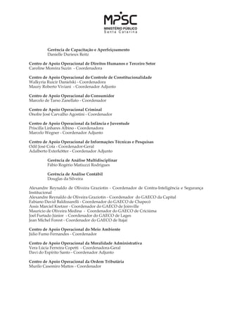 Gerência de Capacitação e Aperfeiçoamento
	 Danielle Durieux Reitz
Centro de Apoio Operacional de Direitos Humanos e Terceiro Setor
Caroline Moreira Suzin - Coordenadora
Centro de Apoio Operacional do Controle de Constitucionalidade
Walkyria Ruicir Danielski - Coordenadora
Maury Roberto Viviani - Coordenador Adjunto
Centro de Apoio Operacional do Consumidor
Marcelo de Tarso Zanellato - Coordenador
Centro de Apoio Operacional Criminal
Onofre José Carvalho Agostini - Coordenador
Centro de Apoio Operacional da Infância e Juventude
Priscilla Linhares Albino - Coordenadora
Marcelo Wegner - Coordenador Adjunto
Centro de Apoio Operacional de Informações Técnicas e Pesquisas
Odil José Cota - Coordenador-Geral
Adalberto Exterkötter - Coordenador Adjunto
	 Gerência de Análise Multidisciplinar
	 Fábio Rogério Matiuzzi Rodrigues
	
	 Gerência de Análise Contábil
	 Douglas da Silveira
Alexandre Reynaldo de Oliveira Graziotin - Coordenador de Contra-Inteligência e Segurança
Institucional
Alexandre Reynaldo de Oliveira Graziotin - Coordenador do GAECO da Capital
Fabiano David Baldissarelli - Coordenador do GAECO de Chapecó
Assis Marciel Kretzer - Coordenador do GAECO de Joinville
Mauricio de Oliveira Medina - Coordenador do GAECO de Criciúma
Joel Furtado Júnior - Coordenador do GAECO de Lages
Jean Michel Forest - Coordenador do GAECO de Itajaí
Centro de Apoio Operacional do Meio Ambiente
Júlio Fumo Fernandes - Coordenador
Centro de Apoio Operacional da Moralidade Administrativa
Vera Lúcia Ferreira Copetti - Coordenadora-Geral
Davi do Espírito Santo - Coordenador Adjunto
Centro de Apoio Operacional da Ordem Tributária
Murilo Casemiro Mattos - Coordenador
 