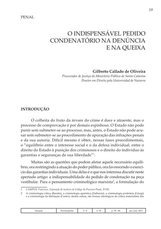 59
O INDISPENSÁVEL PEDIDO
CONDENATÓRIO NA DENÚNCIA
E NA QUEIXA
Gilberto Callado de Oliveira
Procurador de Justiça do Ministério Público de Santa Catarina
Doutor em Direito pela Universidad de Navarra
PENAL
INTRODUÇÃO
O colheita do fruto da árvore do crime é doce e atraente, mas o
processo de comprovação é por demais espinhoso. O Estado não pode
punir sem submeter-se ao processo, mas, antes, o Estado não pode acu-
sar sem submeter-se ao procedimento de apuração das infrações penais
e da sua autoria. Difícil mesmo é obter, nessas fases procedimentais,
o “equilíbrio entre o interesse social e o da defesa individual, entre o
direito do Estado à punição dos criminosos e o direito do indivíduo às
garantias e seguranças de sua liberdade”1
.
Muitas são as questões que podem afetar aquele necessário equilí-
brio, ora restringindo a atuação do poder público, ora favorecendo o exercí-
cio das garantias individuais. Uma delas é o que nos interessa discutir neste
apertado artigo: a indispensabilidade do pedido de condenação na peça
vestibular. Para o pensamento criminológico marxista2
, a formulação do
1	 CAMPOS, Francisco. Exposição de motivos do Código de Processo Penal, XVIII.
2	 A criminologia crítica (Baratta), a criminologia agnóstica (Zaffaroni), a criminologia proletária (Giorgi)
e a criminologia da libertação (Castro), dentre outras, são formas ideológicas de crítica materialista dos
Atuação Florianópolis V. 8 n. 18 p. 59 - 84 jan./jun. 2011
 