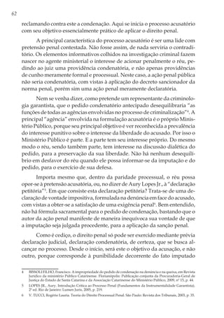 62
reclamando contra este a condenação. Aqui se inicia o processo acusatório
com seu objetivo essencialmente prático de aplicar o direito penal.
A principal característica do processo acusatório é ser uma lide com
pretensão penal contestada. Não fosse assim, de nada serviria o contradi-
tório. Os elementos informativos colhidos na investigação criminal fazem
nascer no agente ministerial o interesse de acionar penalmente o réu, pe-
dindo ao juiz uma providência condenatória, e não apenas providências
de cunho meramente formal e processual. Neste caso, a ação penal pública
não seria condenatória, com vistas à aplicação do decreto sancionador da
norma penal, porém sim uma ação penal meramente declaratória.
Nem se venha dizer, como pretende um representante da criminolo-
gia garantista, que o pedido condenatório antecipado desequilibraria “as
funções de todas as agências envolvidas no processo de criminalização”4
. A
principal “agência” envolvida na formulação acusatória é o próprio Minis-
tério Público, porque seu principal objetivo é ver reconhecida a prevalência
do interesse punitivo sobre o interesse da liberdade do acusado. Por isso o
Ministério Público é parte. E a parte tem seu interesse próprio. Do mesmo
modo o réu, sendo também parte, tem interesse na discussão dialética do
pedido, para a preservação da sua liberdade. Não há nenhum desequilí-
brio em desfavor do réu quando ele possa informar-se da imputação e do
pedido, para o exercício de sua defesa.
Importa mesmo que, dentro da paridade processual, o réu possa
opor-se à pretensão acusatória, ou, no dizer de Aury Lopes Jr., à “declaração
petitória”5
. Em que consiste esta declaração petitória? Trata-se de uma de-
claração de vontade impositiva, formulada na denúncia em face do acusado,
com vistas a obter-se a satisfação de uma exigência penal6
. Bem entendido,
não há fórmula sacramental para o pedido de condenação, bastando que o
autor da ação penal manifeste de maneira inequívoca sua vontade de que
a imputação seja julgada procedente, para a aplicação da sanção penal.
Como é cediço, o direito penal só pode ser exercido mediante prévia
declaração judicial, declaração condenatória, de certeza, que se busca al-
cançar no processo. Desde o início, será este o objetivo da acusação, e não
outro, porque corresponde à punibilidade decorrente do fato imputado
4	 BISSOLI FILHO, Francisco. A impropriedade do pedido de condenação na denúncia e na queixa, em Revista
Jurídico da ministério Público Catarinense. Florianópolis: Publicação conjunta da Procuradoria-Geral de
Justiça do Estado de Santa Catarina e da Associação Catarinense do Ministério Público, 2009, nº 15, p. 44.
5	 LOPES JR., Aury. Introdução Crítica ao Processo Penal (Fundamentos da Instrumentalidade Garantista).
2ª ed. Rio de Janeiro: Lumen Juris, 2005, p. 219.
6	 V. TUCCI, Rogério Lauria. Teoria do Direito Processual Penal. São Paulo: Revista dos Tribunais, 2003, p. 35.
 